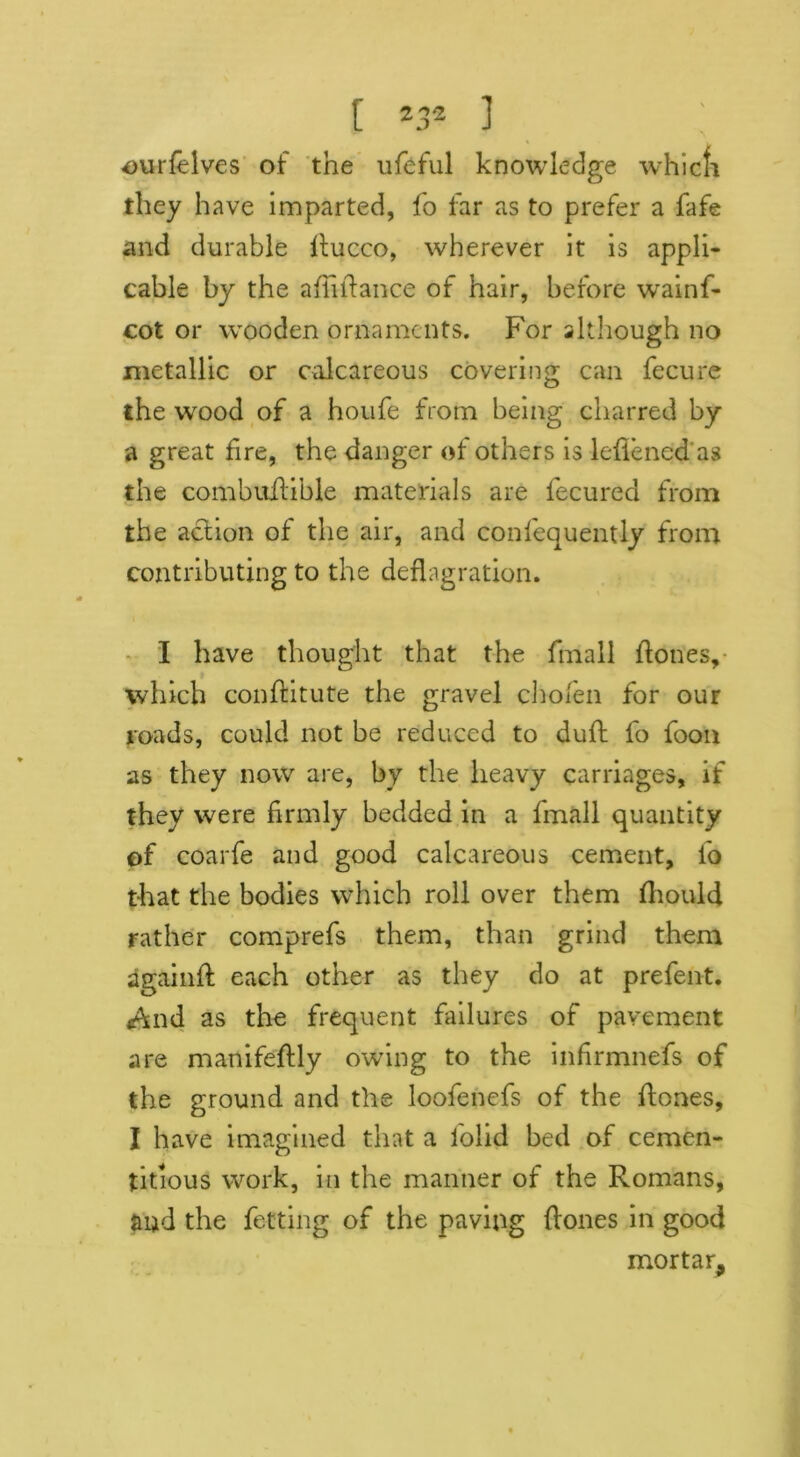 ourfelves of the ufeful knowledge which they have imparted, fo far as to prefer a fafe and durable ltucco, wherever it is appli- cable by the affihance of hair, before wainf- cot or wooden ornaments. For although no metallic or calcareous covering can fecure the wood of a houfe from being charred by a great fire, the danger of others is leflened as the combuilible materials are fecured from the action of the air, and confequently from contributing to the deflagration. I have thought that the ftnall hones, which conhitute the gravel choien for our roads, could not be reduced to duff fo foon as they now are, by the heavy carriages, if they were firmly bedded in a fmall quantity of coarfe and good calcareous cement, fo that the bodies which roll over them fliould rather comprefs them, than grind them againh each other as they do at prefent. And as the frequent failures of pavement are manifehly owing to the infirmnefs of the ground and the loofenefs of the hones, I have imagined that a folid bed of cemen- titious work, in the manner of the Romans, and the fetting of the paving hones in good mortar.