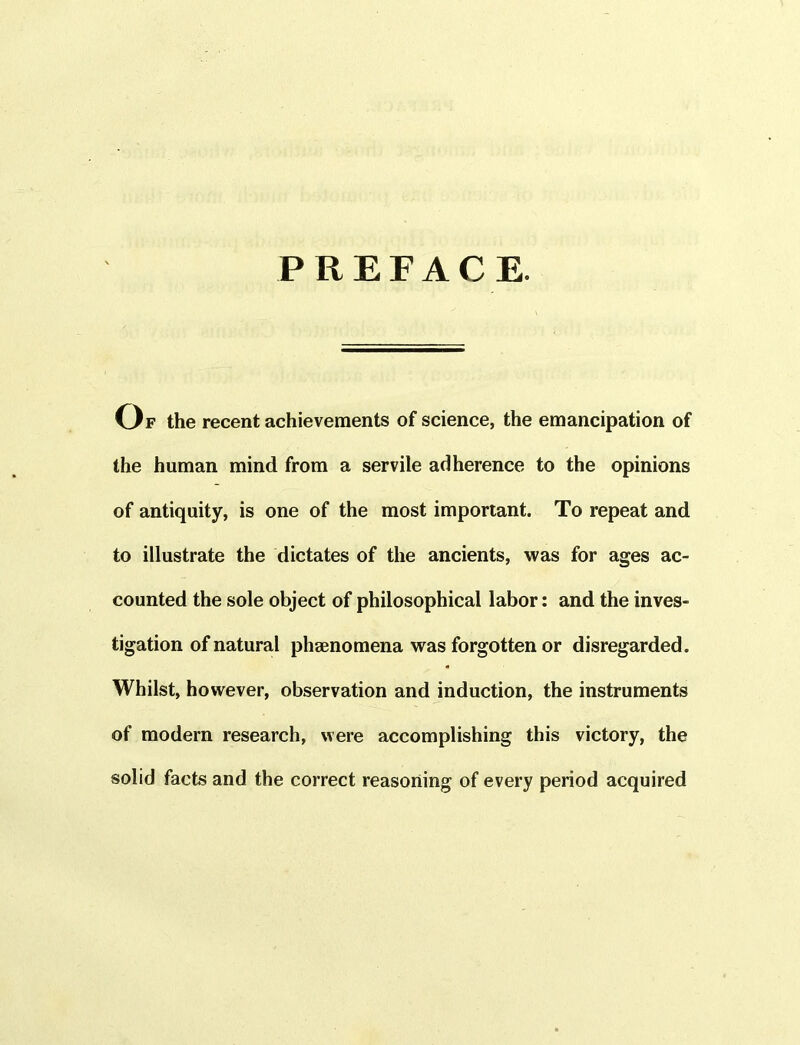 PREFACE. Of the recent achievements of science, the emancipation of the human mind from a servile adherence to the opinions of antiquity, is one of the most important. To repeat and to illustrate the dictates of the ancients, was for ages ac- counted the sole object of philosophical labor: and the inves- tigation of natural phaenomena was forgotten or disregarded. Whilst, however, observation and induction, the instruments of modern research, were accomplishing this victory, the solid facts and the correct reasoning of every period acquired