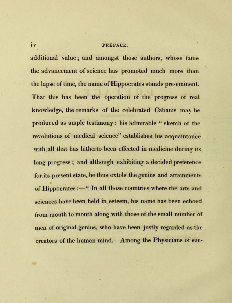 additional value; and amongst those authors, whose fame the advancement of science has promoted much more than the lapse of time, the name of Hippocrates stands pre-eminent. That this has been the operation of the progress of real knowledge, the remarks of the celebrated Cabanis may be produced as ample testimony: his admirable “ sketch of the revolutions of medical science” establishes his acquaintance with all that has hitherto been effected in medicine during its long progress ; and although exhibiting a decided preference for its present state, he thus extols the genius and attainments of Hippocrates :—“ In all those countries where the arts and sciences have been held in esteem, his name has been echoed from mouth to mouth along with those of the small number of men of original genius, who have been justly regarded as the creators of the human mind. Among the Physicians of sue-