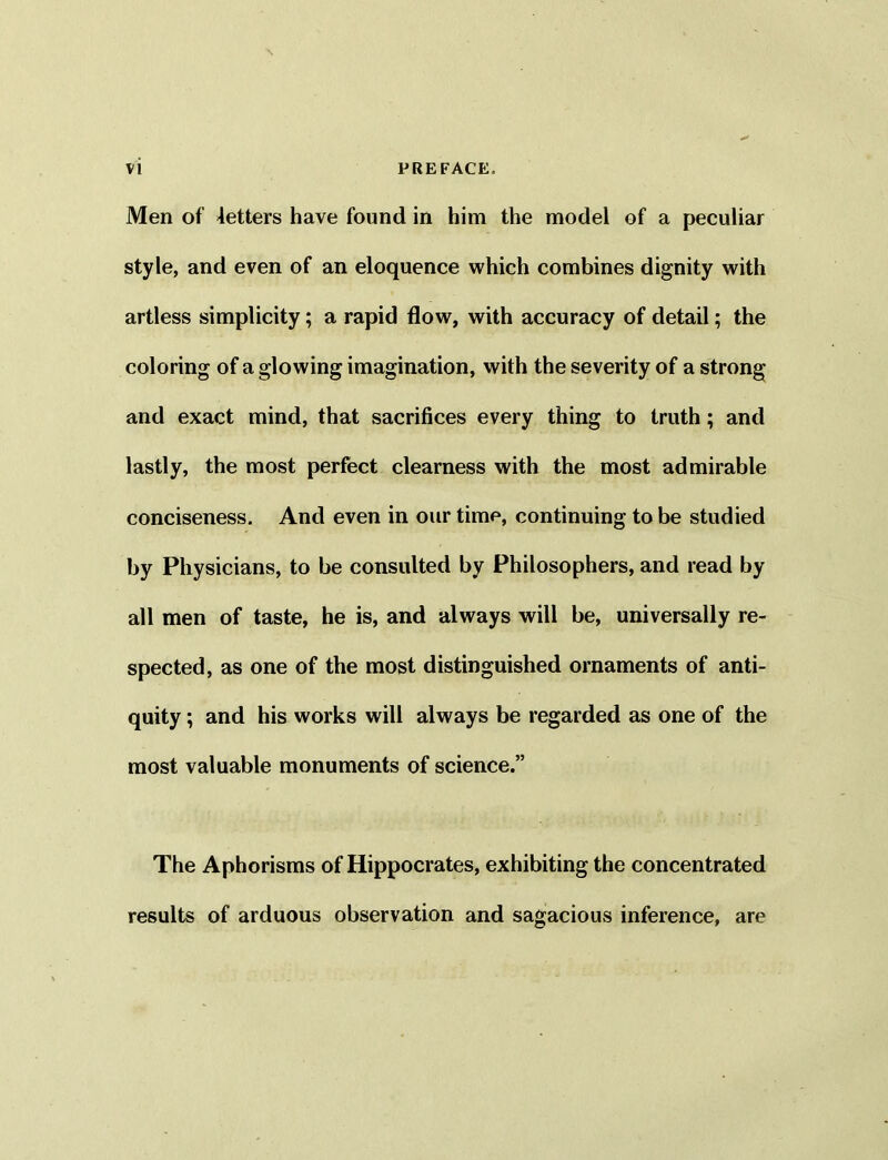 Men of letters have found in him the model of a peculiar style, and even of an eloquence which combines dignity with artless simplicity; a rapid flow, with accuracy of detail; the coloring of a glowing imagination, with the severity of a strong and exact mind, that sacrifices every thing to truth ; and lastly, the most perfect clearness with the most admirable conciseness. And even in our time, continuing to be studied by Physicians, to be consulted by Philosophers, and read by all men of taste, he is, and always will be, universally re- spected, as one of the most distinguished ornaments of anti- quity ; and his works will always be regarded as one of the most valuable monuments of science.” The Aphorisms of Hippocrates, exhibiting the concentrated results of arduous observation and sagacious inference, are