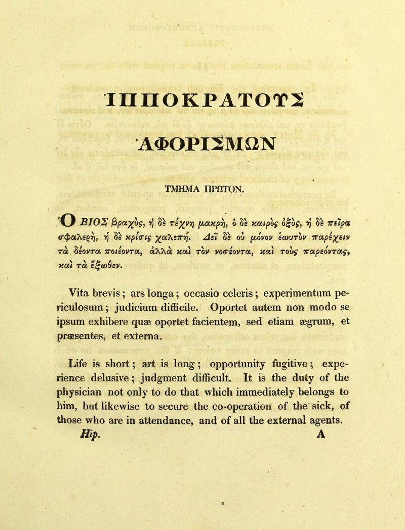 innOKPATOTS a$opi3mqn TMHMA nPOTON. o BIOX fipayyg, vj 8s rkyyr\ [j.axpr), b 8s xcupbg o£yg, vj 8s Trupct <rc£>aAsg7), y 8s xp'urig ycCk£T-r\. AH 8s ou [xovov ecuvrov 7rape%eiv tol 8souva, ttoiIovtol, olXKol xa) tov voreovTa., xcu tovg 7rapsovTagy xa) tol eigooQev. Vita brevis; ars longa; occasio celeris; experimentum pe- riculosum ; judicium difficile. Oportet autem non modo se ipsum exhibere quae oportet facientem, sed etiam aegrum, et praesentes, et externa. Life is short; art is long; opportunity fugitive; expe- rience delusive; judgment difficult. It is the duty of the physician not only to do that which immediately belongs to him, but likewise to secure the co-operation of the sick, of those who are in attendance, and of all the external agents.