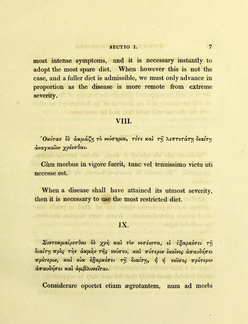 most intense symptoms, and it is necessary instantly to adopt the most spare diet. When however this is not the case, and a fuller diet is admissible, we must only advance in proportion as the disease is more remote from extreme severity. VIII. 'Oxorav 8s ax[xa%j) to vou<r^[xay tots xa) rfj XsTTorarr) Si airy avayxaTov ^psscrQai. Cum morbus in vigore fuerit, tunc vel tenuissimo victu uti necesse est. When a disease shall have attained its utmost severity, then it is necessary to use the most restricted diet. IX. XvVTexpLalpecrQai os %prj xa) rbv voo-eovra, si e^apxsarsi rfj SiaiTfi TTpog TYjv a.xpL7]V rrjg voucrou, xa) 7rorepov sxeivog a.TroLuSr\<TH TporspoVf xa) o’jx s^apxsTsi rjj Siai'rrj, 7] yj vovtrog Tporspov airuuSrjtret xa) ay.@>7iWe7Tai. Considerare oportet etiam aegrotantem, num ad morbi