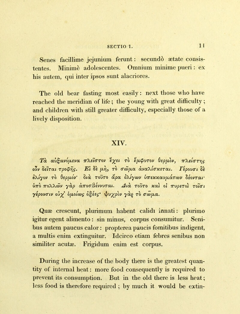 1 I Senes facillime jejunium ferunt: secundo astate consis- tentes. Minime adolescentes. Omnium minime pueri: ex his autem, qui inter ipsos sunt alacriores. The old bear fasting most easily: next those who have reached the meridian of life; the young with great difficulty; and children with still greater difficulty, especially those of a lively disposition. XIV. To. au^avopeva. n’heifrrov e%et to e[x<purov thpyXv, n'Ke'urrr^ ouv he'irai TpotyrjS' El 8e jw,tj, to ctco/aa avaT^ltrxerai. Jnepou(ri Se ohiyov to Qeppov' S»a touto apa oXiycov u7rexxau[xa.T(i)V Zeovrar W7ro noXXcuv yap aKorr&evvurai. Aia touto xa) ol nupero) roln yepoumv ou% b[Aola)S b^eeg' \pu%pbv yag to <rwy.a. Quae crescunt, plurimum habent calidi innati: plurimo igitur egent alimento: sin minus, corpus consumitur. Seni- bus autem paucus calor: propterea paucis fomitibus indigent, a multis enim extinguitur. Idcirco etiam febres senibus non similiter acutae. Frigidum enim est corpus. During the increase of the body there is the greatest quan- tity of internal heat: more food consequently is required to prevent its consumption. But in the old there is less heat; less food is therefore required ; by much it would be extin-