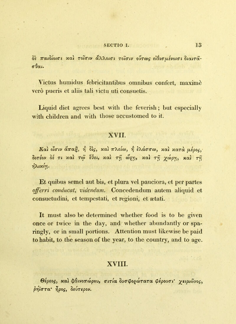 3s 7rou(iloL<ri xai to7<tiv uKKokti rdiiriv ovtw$ e}Qnrp.£Vonri fttaiTa.- <rQat. Victus humidus febricitantibus omnibus confert, maximi verb pueris et aliis tali victu uti consuetis. Liquid diet agrees best with the feverish; but especially with children and with those accustomed to it. XVII. Ka) oliriv durarj dig, xa) 7rAs/co, 7} sXa(r<ra), xa) xclto. [xspog, SoTSOV 31 Tl XOA Tip sdei, XCLl Tfj WgY], XOU Tjj x0“ rf) rjXtxij}. Et quibus semel aut bis, et plura vel pauciora, et per partes offerri conducat, videndum. Concedendum autem aliquid et consuetudini, et tempestati, et regioni, et aetati. . / It must also be determined whether food is to be given once or twice in the day, and whether abundantly or spa- ringly, or in small portions. Attention must likewise be paid to habit, to the season of the year, to the country, and to age. XVIII. Gepsog, xa) <pQivo7rivpou, <rma 3y<r<pogo)rara (fispoum' %eipuovog, pyifTTOt' Tjpog, (isurepov.