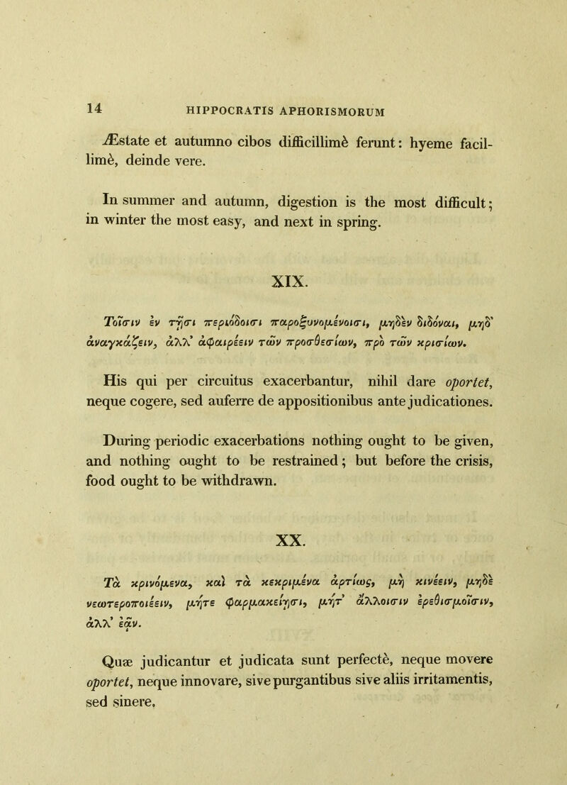 ^Estate et autumno cibos difficillimi ferunt: hyeme facil- limi, deinde vere. In summer and autumn, digestion is the most difficult; in winter the most easy, and next in spring. XIX. Toicriv ev r^<r< 7rspiodoirri 7rapo^ovop.svoi<ri, jutjSsv SjSoW/, [xr]0' a.vuyx<x%stv, olTOC utyaipisiv rcuv Tpoo-Oscrltov, 7rpo twv xpurlcov. His qui per circuitus exacerbantur, nihil dare oportet, neque cogere, sed auferre de appositionibus ante judicationes. During periodic exacerbations nothing ought to be given, and nothing ought to be restrained; but before the crisis, food ought to be withdrawn. XX. Ta xpivdfxsvu, xa\ ra xexpifxev a a privos, fwj xivssiv, (xrfis veootep07T0issw, [ATjTs ^aflxaxeqjtr/j [xyr aXhoimv spsQur[xo7<riv, aXA. ectv. i Qua; judicantur et judicata sunt perfecte, neque movere oportet, neque innovare, sive purgantibus sive aliis irritamentis, sed sinere.