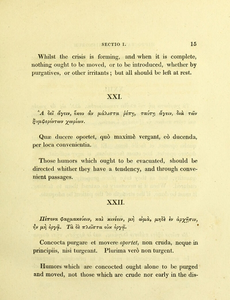 Whilst the crisis is forming, and when it is complete, nothing ought to be moved, or to be introduced, whether by purgatives, or other irritants; but all should be left at rest. XXI. Sst aysiv, oxou av [xa^ia-ra pe7rr), rotory aysiv, hiu toov %r)[A(pepovTU)V %a)pltov. Quae ducere oportet, qu6 maximi vergant, e6 ducenda, per loca convenientia. Those humors which ought to be evacuated, should be directed whither they have a tendency, and through conve- nient passages. XXII. Jlenova <pa^[xaxs6siv} xa) xiveeiv, ju/q cvfj.a, push's iv apx.fi<riv, A \ 5 ~ mV ^ j > # rjV [XYj opya. la os TT^sicrra oux opya. Concocta purgare et movere opoi'tet, non cruda, neque in principiis, nisi turgeant. Plurima vero non turgent. Humors which are concocted ought alone to be purged and moved, not those which are crude nor early in the dis-