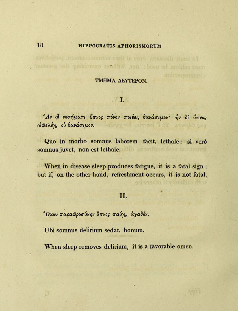 TMHMA AEYTEPON. I. *Av u> vo<r^[xa.Ti uxvog xovov xoteei, davucripiov' r}v 8s virvog (uQehej), ou Qa.va(ri[xov. Quo in morbo somnus laborem facit, lethale: si verd somnus juvet, non est lethale. When in disease sleep produces fatigue, it is a fatal sign : but if, on the other hand, refreshment occurs, it is not fatal. II. f/Oxou 7rapu<ppo(ruvriv vxvo$ xotuv}, ayaQov. Ubi somnus delirium sedat, bonum. When sleep removes delirium, it is a favorable omen.