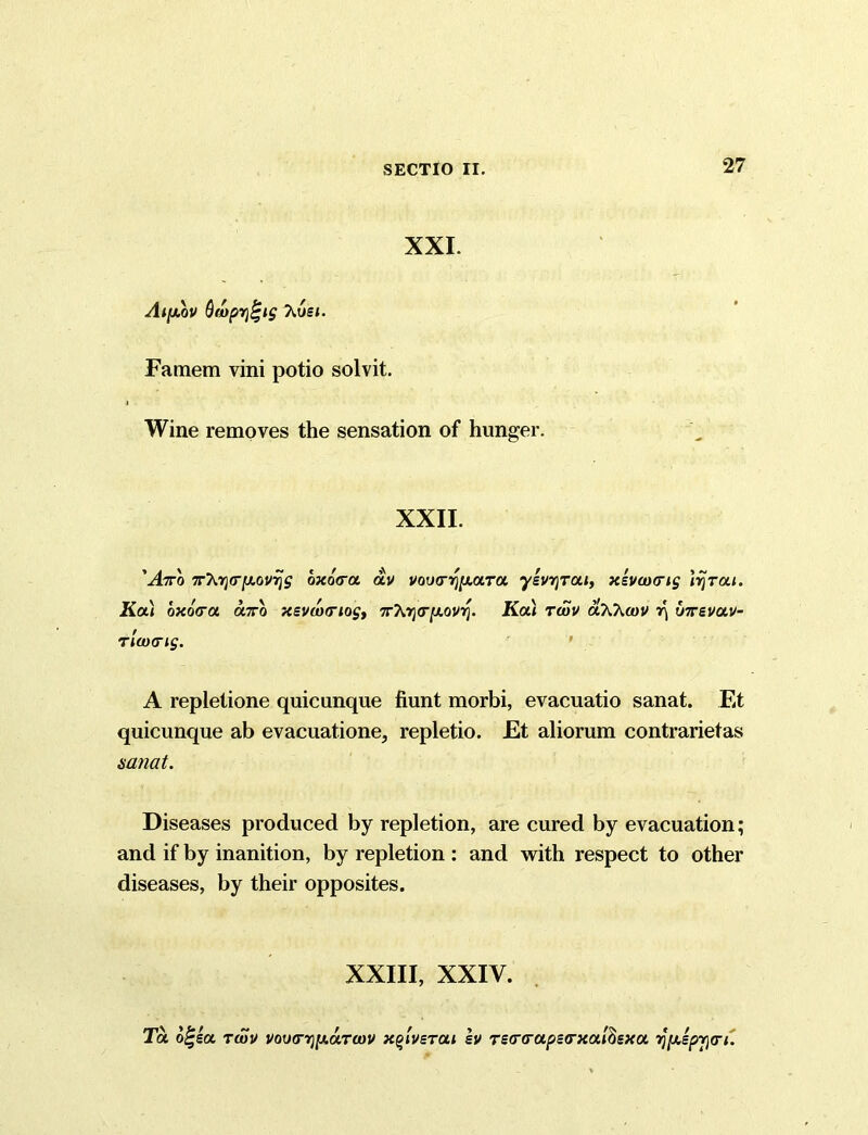 XXI. Aifxov Qwprjt-ig hvet. Famem vini potio solvit. Wine removes the sensation of hunger. XXII. 'Aro 7rhr)(r[j.0V7js oxoVoc av voiHryy.aTa “ysvjjTaj, xsvwcrig lyrai. Ka) bxo&u onro xevwtriog, 7rtoj<r|U,oioj. KoCi twv olWwv r\ U7revuv- riaxTig. A repletione quicunque fiunt morbi, evacuatio sanat. Et quicunque ab evacuatione, repletio. Et aliorum contrarietas sanat. Diseases produced by repletion, are cured by evacuation; and if by inanition, by repletion : and with respect to other diseases, by their opposites. XXIII, XXIV. To. b£ea. twv vov(rr)[j.uTwv xg/verat sv Tecr(roipe<rxoil$sxot, y[x.epj)(n.