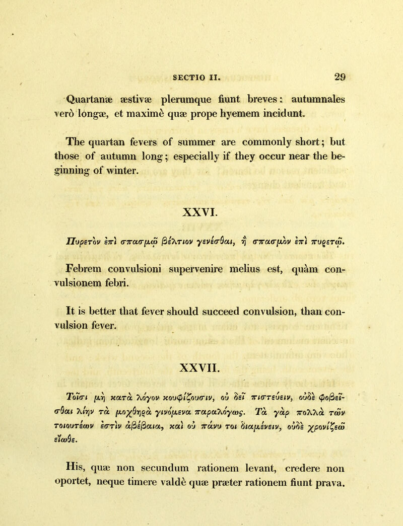Quartanae aestivae plerumque fiunt breves: autumnales vero lbngae, et maximi quae prope hyemem incidunt. The quartan fevers of summer are commonly short; but those of autumn long; especially if they occur near the be- ginning of winter. XXVI. IJopsTov brx (nru(T[X(p fiehnov yevecrQai, rj (nracr[MV br\ 7rug£TO). Febrem convulsioni supervenire melius est, quam con- vulsionem febri. It is better that fever should succeed convulsion, than con- vulsion fever. XXVII. Toici iurj xara hoyov xovtyl^oixriv, ou 8s* 7rurrsueiv, ou8s <po@ei- (rSai Tutjv rd [x.o%Qr]$a yivopeva Trapahoywg. Ta yap Tohha twv toioutbvov e<rrh a0£$a»a, xa) ou ttuvu toi 6iapisvsiv, ow$s ^povl^sw sloops. His, quae non secundum rationem levant, credere non oportet, neque timere valde quae praeter rationem fiunt prava.