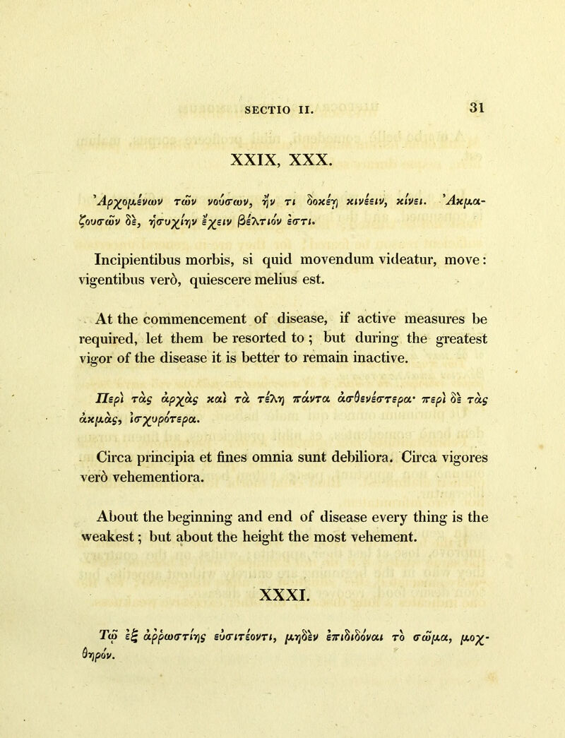 XXIX, XXX. 'Ap^oy.svu)V twv voixrwv, tjv ti §oxer\ xiveetv, xlvei. 'Ax[xa- £ov(rd)V 8e, ijVu^njv e%eiv fieXnov sctti. Incipientibus morbis, si quid movendum videatur, move: vigentibus vero, quiescere melius est. At the commencement of disease, if active measures be required, let them be resorted to ; but during the greatest vigor of the disease it is better to remain inactive. lie pi rag OLPX.O-S xa* ra ritoj tzcmtcl a<r&eve<rTepa.' tt ep) 8= tu$ ax/Aas, Wyyporepa. Circa principia et fines omnia sunt debiliora. Circa vigores vero vehementiora. About the beginning and end of disease every thing is the weakest; but about the height the most vehement. XXXI. Tip eg uppuHTTi7)S euiriTeovTi, [Ayfiev eTihhovai to (rw[xa., p.o%- Qtjpov.