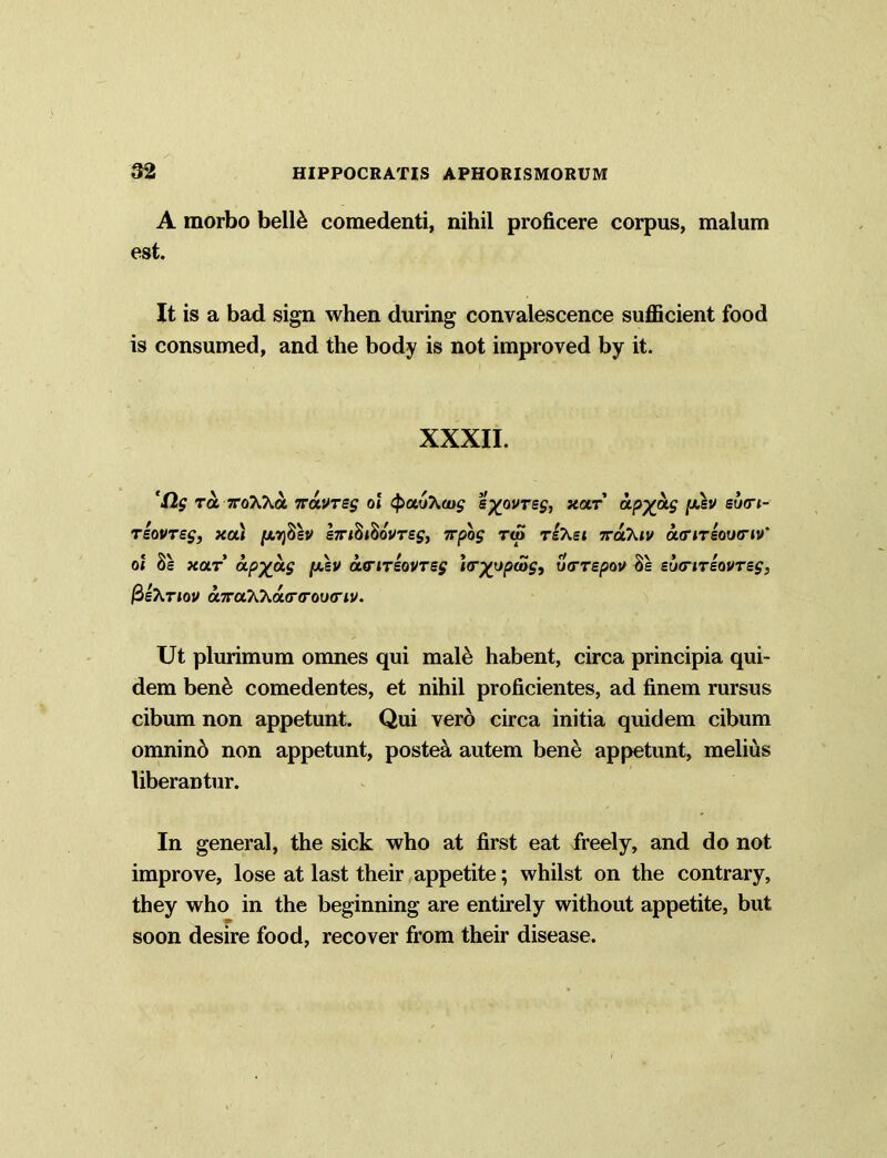 A morbo bell& comedenti, nihil proficere corpus, malum est. It is a bad sign when during convalescence sufficient food is consumed, and the body is not improved by it. XXXII. ’fig Ta TroAXa iravTsg ol <pau\oug eyovreg, xar ap%ag [xsv su<rt- Tsovreg, xa) /atjSsv £7ri$i$ovrsg, 7rpog t<S tzXsi irahiv outitsoug-iv' ol Ss hot apyag [xev a<riTsovTsg i<r%opeog, ucrrspov 8e sbcrirsovreg, fieKnov a7ruK7ia(r<rou<riv. Ut plurimum omnes qui mal& habent, circa principia qui- dem ben& comedentes, et nihil proficientes, ad finem rursus cibum non appetunt. Qui vero circa initia quidem cibum omnino non appetunt, posted autem bene appetunt, melius liberantur. In general, the sick who at first eat freely, and do not improve, lose at last their appetite; whilst on the contrary, they who in the beginning are entirely without appetite, but soon desire food, recover from their disease.