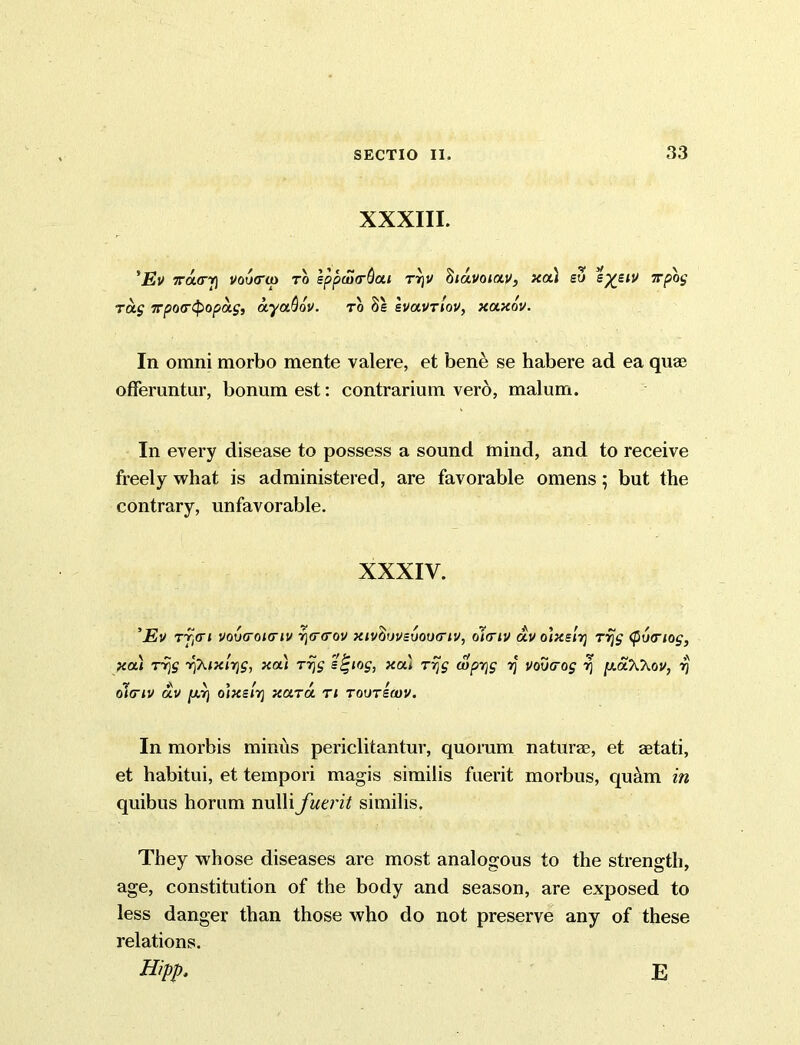 XXXIII. 'Ev 7raa-rj voucrio to eppwtrQui rr)V Ziuvoiav, xa) eu 7rpog Tag Tpotripopag, ayaQdv. to 8e IvaVTiov, xaxdv. In omni morbo mente valere, et bene se habere ad ea quae offeruntur, bonum est: contrarium vero, malum. In every disease to possess a sound mind, and to receive freely what is administered, are favorable omens; but the contrary, unfavorable. XXXIV. 'Eu Tycri vovo’oktiv i\<T<rov xivftwsvoiHnv, olcriv av olxs'ii] Trjg (pvcriog, xa) Trjg r^ixlrjg, xa) Trjg s^iog, xa) Trjg (oprjg rj vovtrog r\ [xaXhov, rj oitriv av fxr] o'lxeirj xara ti toutsmv. In morbis minus periclitantur, quorum naturae, et aetati, et habitui, et tempori magis similis fuerit morbus, qu&m in quibus horum nulli fuerit similis, They whose diseases are most analogous to the strength, age, constitution of the body and season, are exposed to less danger than those who do not preserve any of these relations.