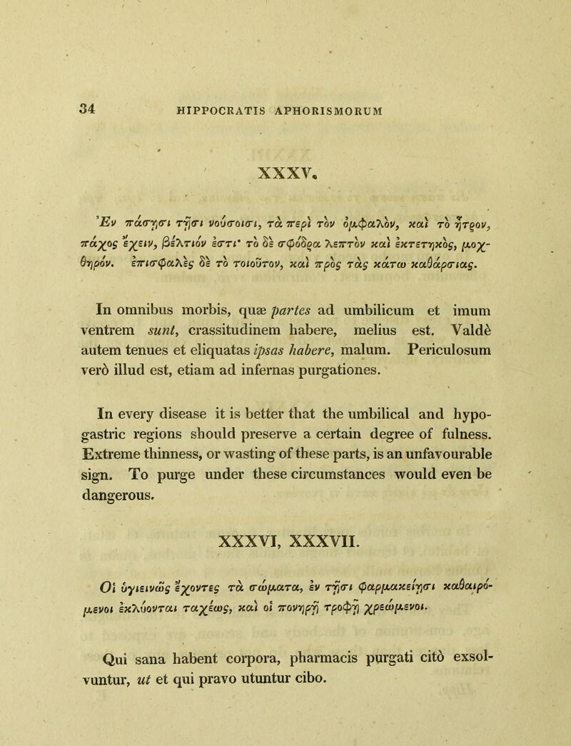 XXXV, ’Ev 7ru(TY)<n rfjori vo(t<roi<ri, ra irsp\ rov o/x(paXbv, xai to ijTgov, 7rayog ep£S<v, fisTiTiov Irri' to 3= <r<po8^a X£7rrbv xai sxrsrrjxbg, {xo^- 6r)p6v. £7Ti(r(paXes Ss to toioutov, xai 7rpog rag xaroo xaQapnag. In omnibus morbis, quse partes ad umbilicum et imum ventrem sunt, crassitudinem habere, melius est. Valde autem tenues et eliquatas ipsas habere, malum. Periculosum vero illud est, etiam ad infernas purgationes. In every disease it is better that the umbilical and hypo- gastric regions should preserve a certain degree of fulness. Extreme thinness, or wasting of these parts, is an unfavourable sign. To purge under these circumstances would even be dangerous. XXXVI, XXXVII. Ol vymvwg %yovrzg ra (ru)[xara, sv rfjn <papf/LUXsty<ri xaQaipo- psvoi IxXtiovrai raykiag, xai ol 7rovr)pfi rpotpy %psa)[i.evoi. Qui sana habent corpora, pharmacis purgati cito exsol- vuntur, ut et qui pravo utuntur cibo.