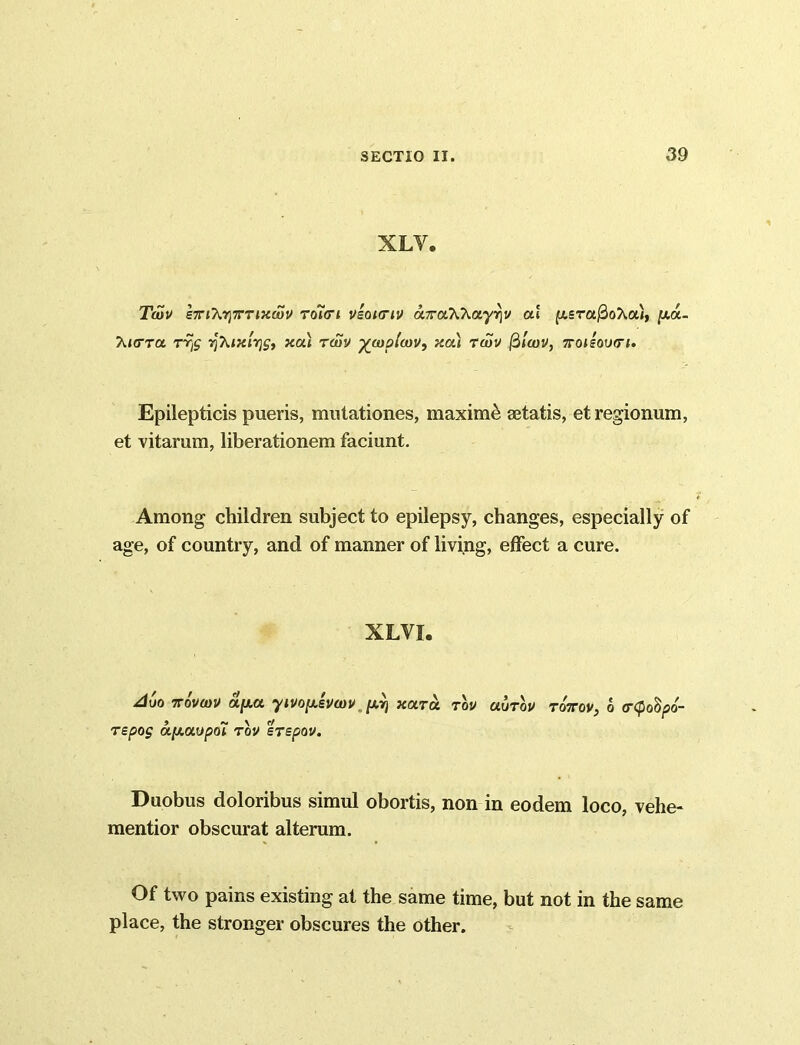 XLV. Twv e7Tt?ir)7rTMa)V roiori vsoicnv aTraXkayriv ai p,sra$oXa), jua- X/crra t% yXixivjSt xai twv %wplwv, xcu twv filwv, ttoieoixti. Epilepticis pueris, mutationes, maximi aetatis, et regionum, et vitarum, liberationem faciunt. Among children subject to epilepsy, changes, especially of age, of country, and of manner of living, effect a cure. XLVI. ACo 7T0VWV apa yivopsvwv ^ xara tov uutov to:tov, o <r<po§po- repos a/AOCO/50t TOV STEpOV. Duobus doloribus simul obortis, non in eodem loco, vehe- mentior obscurat alterum. Of two pains existing at the same time, but not in the same place, the stronger obscures the other.