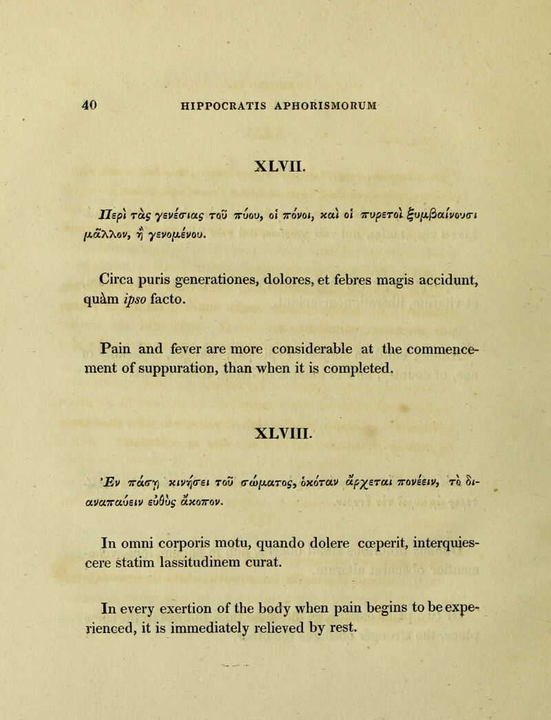 XLVII. J7ep) ras yevea-iag rou 7ruou, ol ttovoi, xa) ol Toperoi fuju,/3am>u<n /xaXXov, rj yevopevou. Circa puris generationes, dolores, et febres magis accidunt, qu&m ipso facto. Pain and fever are more considerable at the commence- ment of suppuration, than when it is completed. XLV1II. 'Ev Tracy xivq<rei rou <ra»/Aaroj, bxorav apy_erai Toveeiv, to 8<- avcnvaosiv evQvs O.X07TOV. In omni corporis motu, quando dolere coeperit, interquies- cere statim lassitudinem curat. In every exertion of the body when pain begins to be expe- rienced, it is immediately relieved by rest.