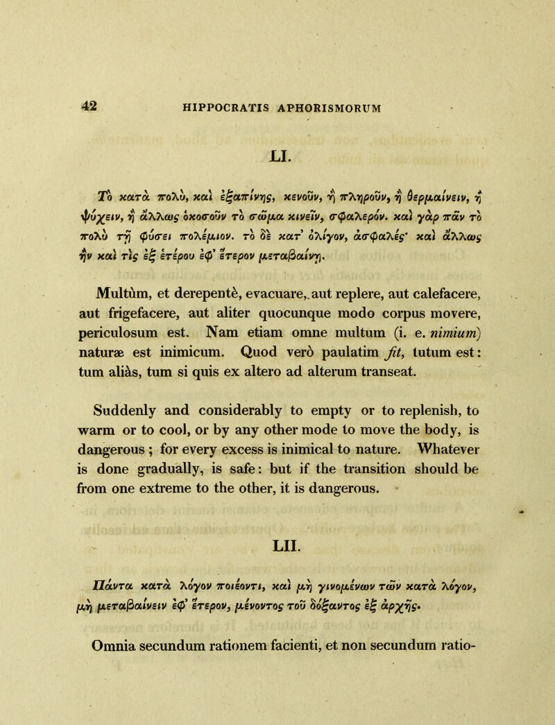 LI. To xara ttoXu, xa» e£a7nV>j£, xevovv, yj 7tX>^ouj/, ?j Qepfxalveiv, r) yp6%siv, y aXKtog oxorouv to <ra>/xa xive7v, <r<pa.Xep6v. xoCi yap rrav ro ttoAo <po<re/ :roAqu.<oj/. ro 8s «ar’ oTuyov, acrQaXeg’ xal aXh<og ■ijv xau r)g £% erepoo e<p' srepov [xsrufioiivy). Multum, et derepenti, evacuare,, aut replere, aut calefacere, aut frigefacere, aut aliter quocunque modo corpus movere, periculosum est. Nam etiam omne multum (i. e. nimium) naturae est inimicum. Quod vero paulatim Jit, tutum est: tum alias, tum si quis ex altero ad alterum transeat. Suddenly and considerably to empty or to replenish, to warm or to cool, or by any other mode to move the body, is dangerous ; for every excess is inimical to nature. Whatever is done gradually, is safe: but if the transition should be from one extreme to the other, it is dangerous. LII. UOLVTOL XCLTOL XoyOV 7T0IE0VTI, XCU [AT) yiVOfASVWV TWV XUTOL TvOyOV, [xv) ixerafialveiv e<J srepov, [xkvovrog rou ho^avrog e% otpxfjg. Omnia secundum rationem facienti, et non secundum ratio-