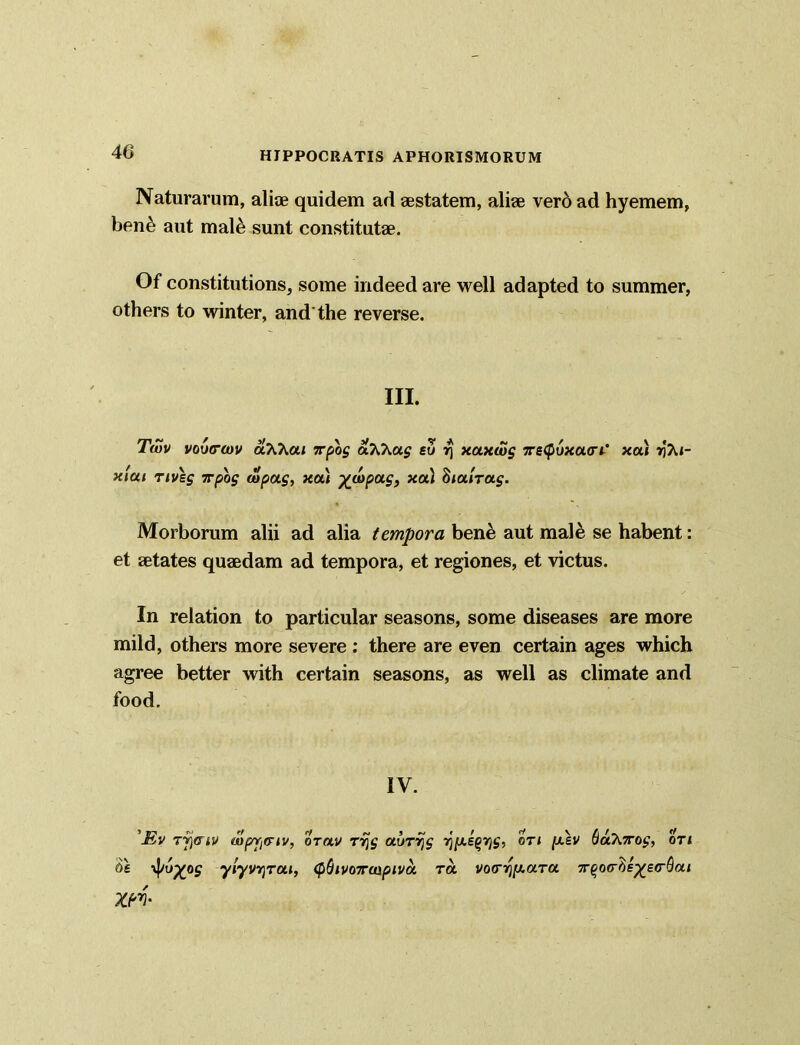 Naturarum, alite quidem ad aestatem, aliae vero ad hyemem, ben& aut malt; sunt constitutae. Of constitutions, some indeed are well adapted to summer, others to winter, and'the reverse. III. Twv vovcodv aWai irpog aTO^ug so ^ xaxwg 5rs<puxa<ri* xa) »i?u- x'iui nveg 7rpbg wpag, xou yjunpag, xa) Stalrag. Morborum alii ad alia tempora bene aut male se habent: et aetates quaedam ad tempora, et regiones, et victus. In relation to particular seasons, some diseases are more mild, others more severe: there are even certain ages which agree better with certain seasons, as well as climate and food. IV. 'JSv Tj](riv wprr^iv, orav rvjg aurrjg r)[X£Qrjg, on [asv baKiTog, on y^o^og ylyv^rai, <f>Sivo7raipiva ra vocr^y-ara 7r^o<rSe^e(rdai XM'