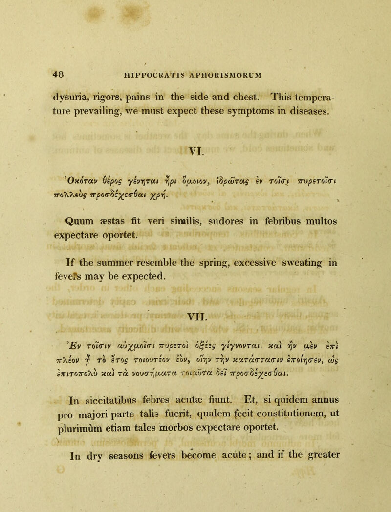 dysuria, rigors, pains in the side and chest. This tempera- ture prevailing, we must expect these symptoms in diseases. VI. 'OxoVav Qspog ysvrjTOLi 7)pi oy.oiov, ibpwToig sv to7<ri 7rupsToi<rt TTo'K'kovg 7rpo(r^s^SG-$ai XP*i- Quum aestas fit veri similis, sudores in febribus multos expectare oportet. If the summer resemble the spring, excessive sweating in fevefs may be expected. VII. 5Ev toi(Tiv avxpi.o7(ri 7rupsTo'i o^ssg ylyvovrai. xcu V]V [j.\v hr< 7rXeov r\ to %Tog toiovtsov sov, ojtjv rrjv xoLTaTTacriv s/ronjcsv, cog ItitotoT^) tea) to. vou(r~/jp.aTa tolavTa SsT 7rpo<T^=xe(y^al- In siccitatibus febres acutae fiunt. Et, si quidem annus pro majori parte talis fuerit, qualem fecit constitutionem, ut plurimum etiam tales morbos expectare oportet. In dry seasons fevers become acute; and if the greater