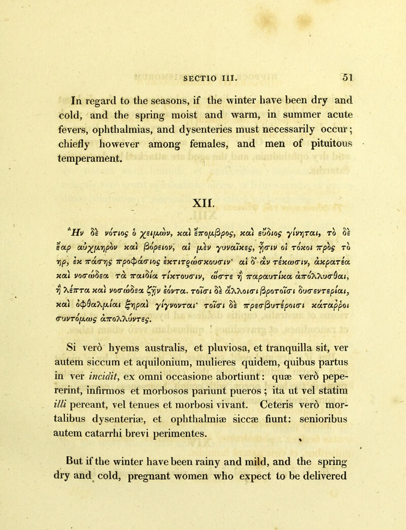 In regard to the seasons, if the winter have been dry and cold, and the spring moist and warm, in summer acute fevers, ophthalmias, and dysenteries must necessarily occur; chiefly however among females, and men of pituitous temperament. XII. *Hv 8s vortog o %stpubv, xa) sxoix^pog, xat eufitog ylvrjrai, to 8s sap au%[A7}pbv xa) fiopeiov, at [x,ev yovouxsg, yiriv ot toxoi 7rpog to r\p, sx ira<r-r\g 7rpo<Pa<riog sxTirquxrxov<riv‘ at 8’ av Tsxaxrtv, axparsa xa) vocrwdsa ra Traitita tixtoiktiv, uIctts rj irapaurtxa aTruKkufr&ai, y hsTCTa xat vo(ru)8sa %jjv sovra. Toi<rt 8s aXhotm ftpoTaicri liuirsvT splat, xa) 6$>QaK[j.lai pa) ylyvovrut’ Toitrt 8s wpscrfiurspotert xarappot cruvTO[Xcug airoTChvvTsg. l Si verb hyems australis, et pluviosa, et tranquilla sit, ver autem siccum et aquilonium, mulieres quidem, quibus partus in ver incidit, ex omni occasione abortiunt: quae verb pepe- rerint, infirmos et morbosos pariunt pueros ; ita ut vel statim illi pereant, vel tenues et morbosi vivant. Ceteris verb mor- talibus dysenteriae, et Ophthalmiae siccae fiunt: senioribus autem catarrhi brevi perimentes. But if the winter have been rainy and mild, and the spring dry and cold, pregnant women who expect to be delivered