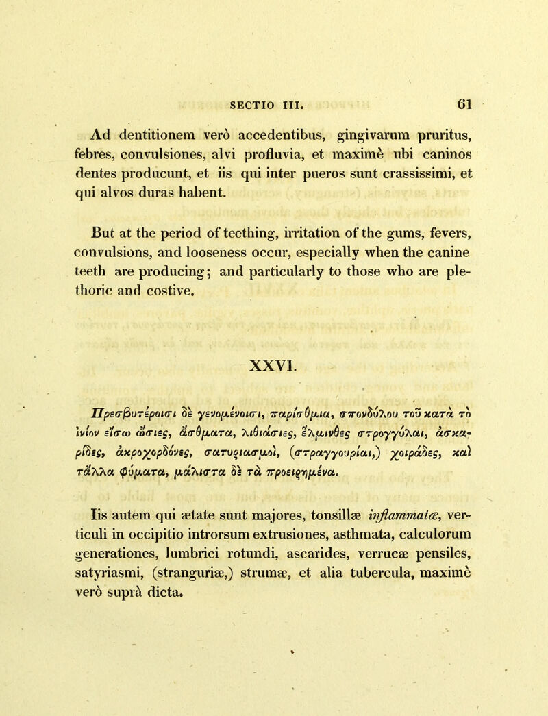 Ad dentitionem vero accedentibus, gingivarum pruritus, febres, convulsiones, alvi profluvia, et maximi ubi caninos dentes producunt, et iis qui inter pueros sunt crassissimi, et qui alvos duras habent. But at the period of teething, irritation of the gums, fevers, convulsions, and looseness occur, especially when the canine teeth are producing; and particularly to those who are ple- thoric and costive. XXVI. IJpe<rfioTspoi<ri 3e ysvoy.£VOKri, iroLpta^ia, <T7to!^uAou tou xutol to )vlov slew d)<riss, oi(rO[j.ot.Ta, \t(hdL<ns$, s^aivflsj <rrpoyyoAa<, a<rxa- pfosg» axpo%ophovss, <rary§ia<r]w,ol, ((TTpoiyyovplai,) ^oipa^sg, xu) raXT^u <f>6y.aTa, p.aXnrra 3s ra 7rpoei^y,iva. Iis autem qui aetate sunt majores, tonsillae inflammatee, ver- ticuli in occipitio introrsum extrusiones, asthmata, calculorum generationes, lumbrici rotundi, ascarides, verrucae pensiles, satyriasmi, (stranguriae,) strumae, et alia tubercula, maxime vero supic\ dicta.