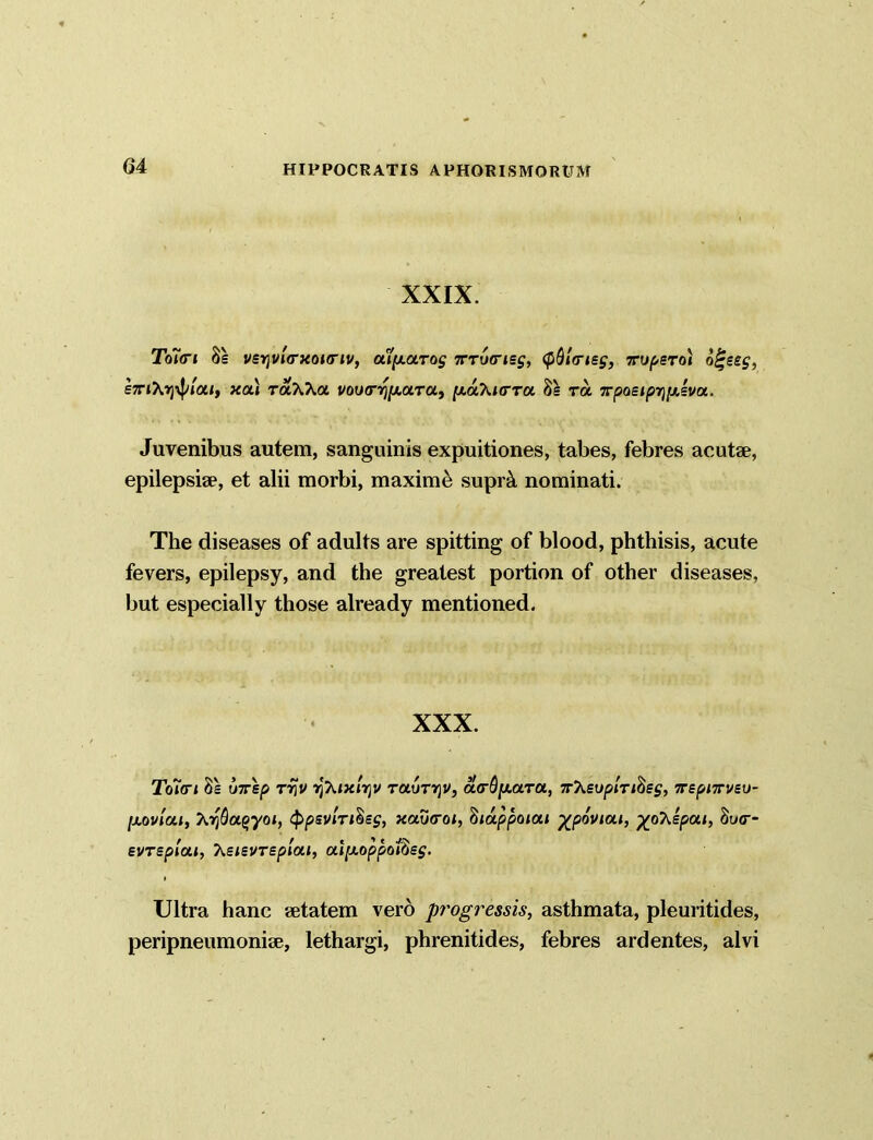 XXIX. To7<ri 8e vsr\inarxouriv, aip-arag tttvciss, (pdlfrisg, xupsTo) o^eeg, £7nXrjipi'<xi, xai TotXKa voua-q/AaTa, [/.aXicrru 81 ra 5rpoe<^r)j«,«va. Juvenibus autem, sanguinis expuitiones, tabes, febres acutae, epilepsiae, et alii morbi, maxime supr& nominati. The diseases of adults are spitting of blood, phthisis, acute fevers, epilepsy, and the greatest portion of other diseases, but especially those already mentioned. XXX. Toi<ri 8s wrep tt)V ijXixlrjV rauTYjV, ct<rOy.a.Ta., 7rXsypiT/8s£, 7rspi7rvei>- [xovlai, X?$a§yoi, (ppsvln^sg, xoXktoi, biappoiai %poviou, ytfhkpai, 8y«r- evrsplai, heievTEplui, ai[xoppoi^sg. Ultra hanc aetatem vero progressis, asthmata, pleuritides, peripneumoniae, lethargi, phrenitides, febres ardentes, alvi