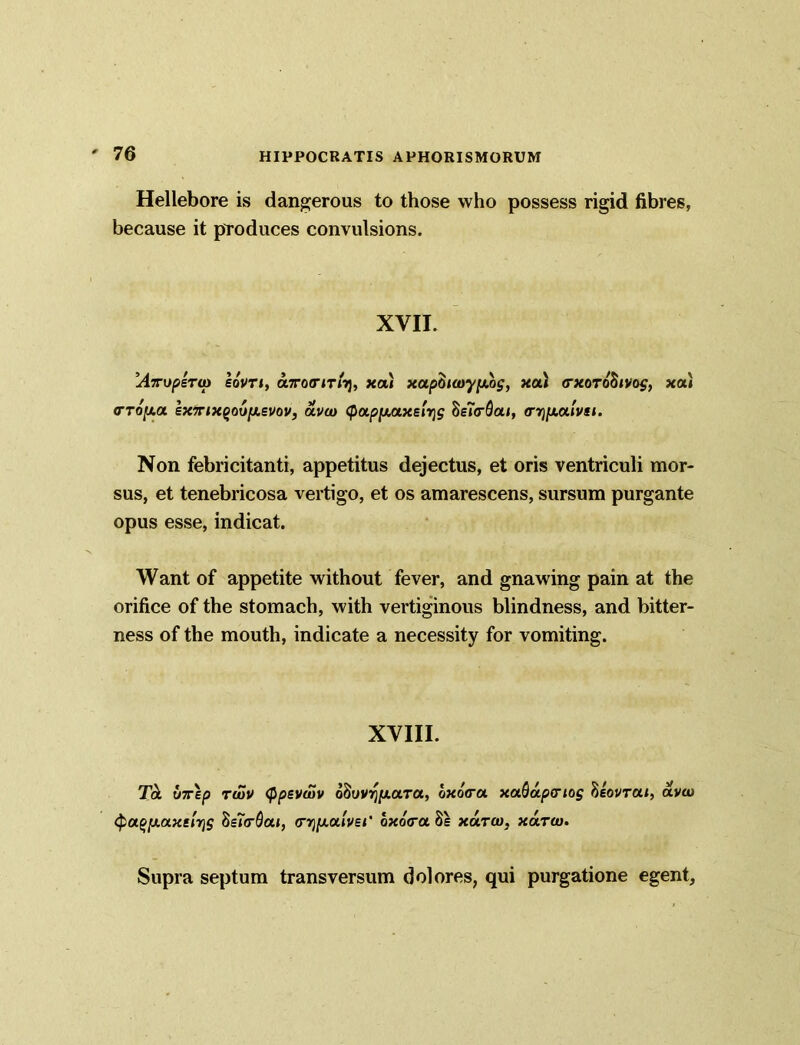 Hellebore is dangerous to those who possess rigid fibres, because it produces convulsions. XVII. AmjpeTat sovti, aTotririi), xa) xapQtwy[j.og, xou <rxoTo8ivog, xa.) <TToy.a ex7rixQovy.evov, aveo <pap[AUxe'nig SeTcSai, tr^culvsi. Non febricitanti, appetitus dejectus, et oris ventriculi mor- sus, et tenebricosa vertigo, et os amarescens, sursum purgante opus esse, indicat. Want of appetite without fever, and gnawing pain at the orifice of the stomach, with vertiginous blindness, and bitter- ness of the mouth, indicate a necessity for vomiting. XVIII. Ta u7rep twv (ppsvaSv 08uvyp1.tt.Ta, oxo(ra xa^apcriog 8iovrai, avw <pa(>y.a.xs'nr}g 8e7(rQai, <njjua»V£<‘ bxo<ra8e xutco, xarw. Supra septum transversum dolores, qui purgatione egent.