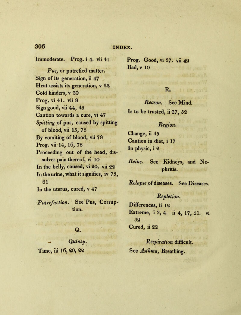 Immoderate. Prog, i 4. vii 41 Pus, or putrefied matter. Sign of its generation, ii 47 Heat assists its generation, v 22 Cold hinders, v 20 Prog, vi 41. vii 8 Sign good, vii 44, 45 Caution towards a cure, vi 47 Spitting of pus, caused by spitting of blood, vii 15, 78 By vomiting of blood, vii 78 Prog, vii 14, 16, 78 Proceeding out of the head, dis- solves pain thereof, vi 10 In the belly, caused, vi 20. vii 22 In the urine, what it signifies, iv 75, 81 In the uterus, cured, v 47 Putrefaction. See Pus, Corrup- tion. Q. - Quinsy. Time, iii 16, 20, 22 Prog. Good, vi 37. vii 49 Bad, v 10 R. Reason. See Mind. Is to be trusted, ii 27, 52 Region. Change, ii 45 Caution in diet, i 17 In physic, i 2 Reins. See Kidneys, and Ne- phritis. Relapse of diseases. See Diseases. Repletion. Differences, ii 12 Extreme, i 3, 4. ii 4, 17, 51. vi 39 Cured, ii 22 Respiration difficult. See Asthma, Breathing.