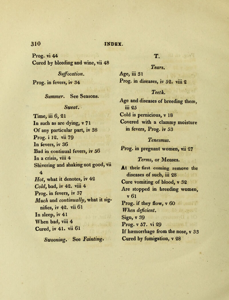 Prog, vi 44 Cured by bleeding and wine, vii 48 Suffocation. Prog, in fevers, iv 34 Summer. See Seasons. Sweat. Time, iii 6, 21 In such as are dying, v 71 Of any particular part, iv 38 Prog, i 12. vii 79 In fevers, iv 36 Bad in continual fevers, iv 56 In a crisis, viii 4 Shivering and shaking not good, vii 4 Hot, what it denotes, iv 42 Cold, bad, iv 42. viii 4 Prog, in fevers, iv 37 Much and continually, what it sig- nifies, iv 42. vii 61 In sleep, iv 41 When bad, viii 4 Cured, iv 41. vii 61 Swooning. See Fainting. T. Tears. Age, iii 31 Prog, in diseases, iv 52. viii 2 Teeth. Age and diseases of breeding them, iii 25 Cold is pernicious, v 18 Covered with a clammy moisture in fevers. Prog, iv 53 Tenesmus. Prog, in pregnant women, vii 27 Terms, or Menses. At their first coming remove the diseases of such, iii 28 Cure vomiting of blood, v 32 Are stopped in breeding women, v 6l Prog, if they flow, v 60 When deficient. Sign, v 39 Prog, v 57. vi 29 If haemorrhage from the nose, v 33 Cured by fumigation, v 28