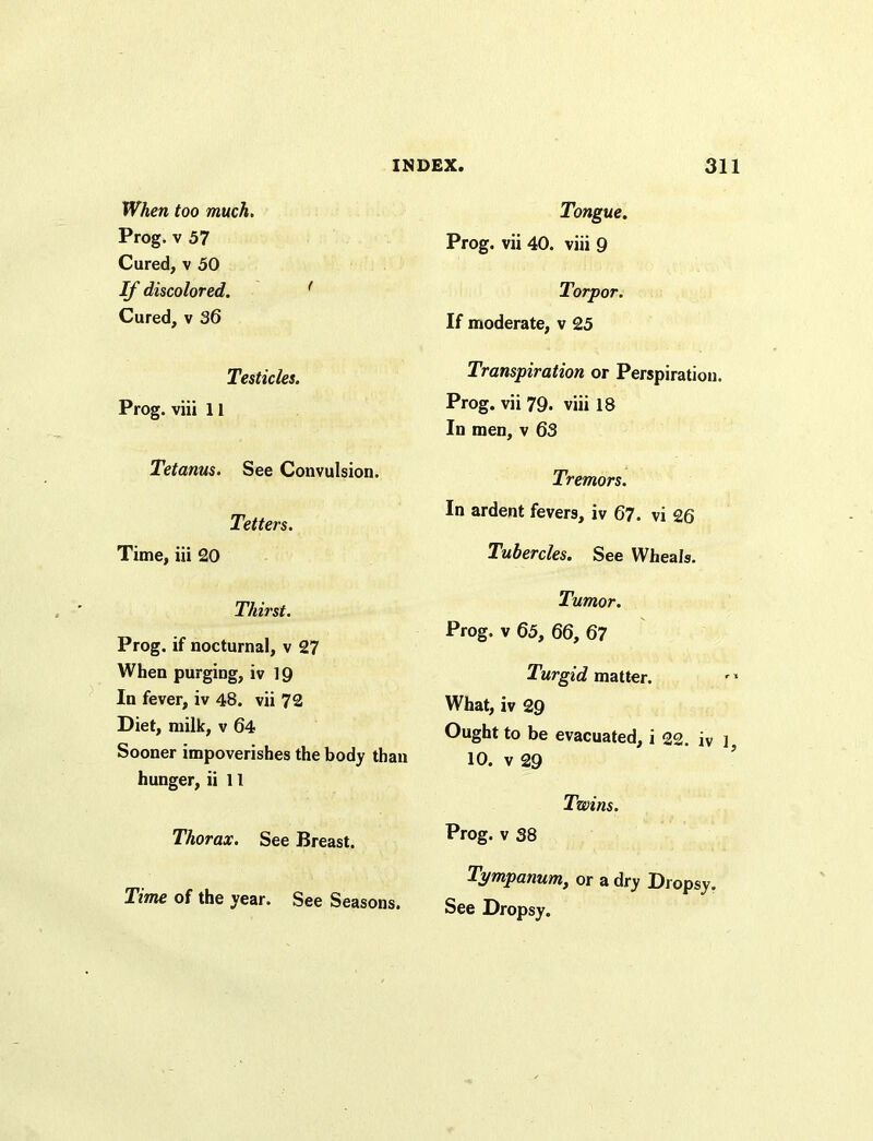 When too much. Prog, v 57 Cured, v 50 If discolored. 1 Cured, v 36 Testicles. Prog, viii 11 Tetanus. See Convulsion. Tetters. Time, iii 20 Thirst. Prog, if nocturnal, v 27 When purging, iv 19 In fever, iv 48. vii 72 Diet, milk, v 64 Sooner impoverishes the body than hunger, ii 11 Thorax. See Breast. Time of the year. See Seasons. Tongue. Prog, vii 40. viii 9 Torpor. If moderate, v 25 Transpiration or Perspiration. Prog, vii 79. viii 18 In men, v 63 Tremors. In ardent fevers, iv 67. vi 26 Tubercles. See Wheals. Tumor. Prog, v 65, 66, 67 Turgid matter. What, iv 29 Ought to be evacuated, i 22. iv ] 10. v 29 Twins. Prog, v 38 Tympanum, or a dry Dropsy. See Dropsy.
