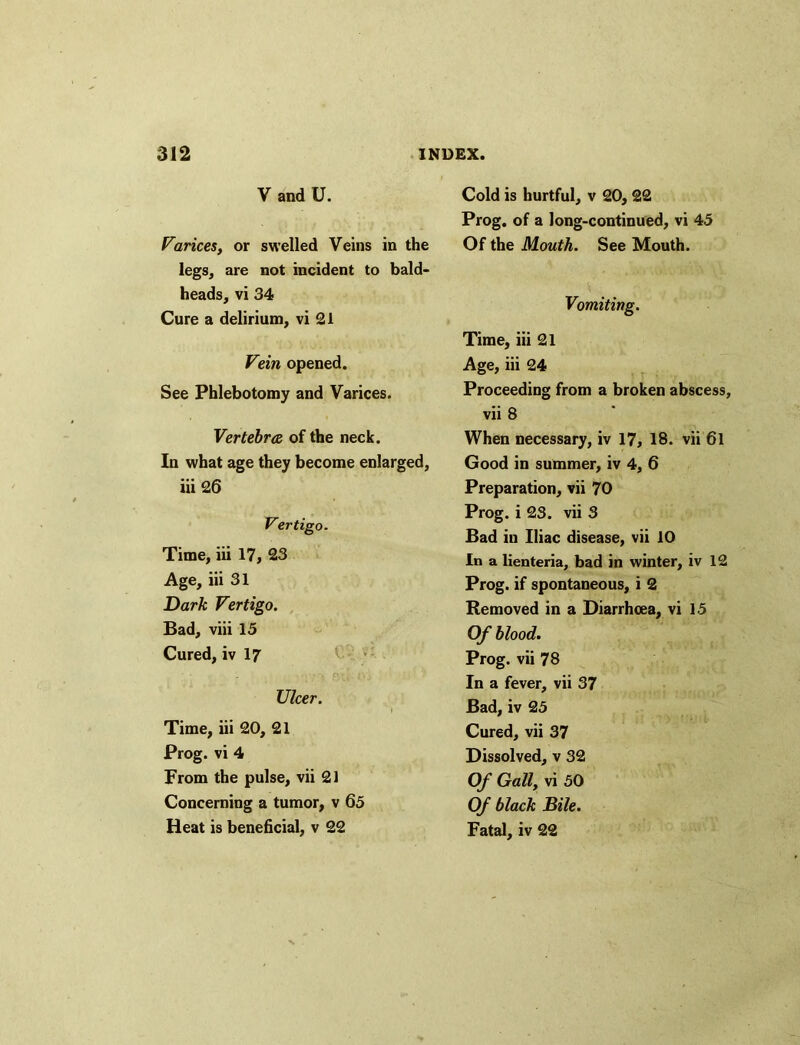 V and U. Varices, or swelled Veins in the legs, are not incident to bald- heads, vi 34 Cure a delirium, vi 21 Vein opened. See Phlebotomy and Varices. Vertebra of the neck. In what age they become enlarged, iii 26 Vertigo- Time, iii 17, 23 Age, iii 31 Dark Vertigo. Bad, viii 15 Cured, iv 17 Ulcer. Time, iii 20, 21 Prog, vi 4 From the pulse, vii 21 Concerning a tumor, v 65 Heat is beneficial, v 22 Cold is hurtful, v 20, 22 Prog, of a long-continued, vi 45 Of the Mouth. See Mouth. Vomiting. Time, iii 21 Age, iii 24 Proceeding from a broken abscess, vii 8 When necessary, iv 17, 18. vii 6l Good in summer, iv 4, 6 Preparation, vii 70 Prog, i 23. vii 3 Bad in Iliac disease, vii 10 In a lienteria, bad in winter, iv 12 Prog, if spontaneous, i 2 Removed in a Diarrhoea, vi 15 Of blood. Prog, vii 78 In a fever, vii 37 Bad, iv 25 Cured, vii 37 Dissolved, v 32 Of Gall, vi 50 Of black Bile. Fatal, iv 22