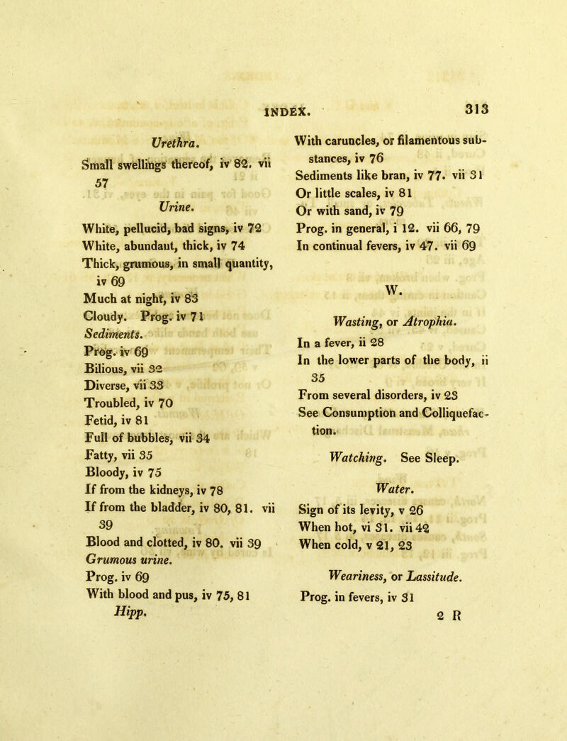 Urethra. Small swellings thereof, iv 82. vii 57 Urine. White, pellucid, bad signs, iv 72 White, abundant, thick, iv 74 Thick, grumous, in small quantity, iv 69 Much at night, iv 83 Cloudy. Prog, iv 71 Sediments. Prog, iv 69 Bilious, vii 32 Diverse, vii 33 Troubled, iv 70 Fetid, iv 81 Full of bubbles, vii 34 Fatty, vii 35 Bloody, iv 75 If from the kidneys, iv 78 If from the bladder, iv 80, 81. vii 39 Blood and clotted, iv 80. vii 39 Grumous urine. Prog, iv 69 With blood and pus, iv 75, 81 Hipp, With caruncles, or filamentous sub- stances, iv 76 Sediments like bran, iv 77. vii 31 Or little scales, iv 81 Or with sand, iv 79 Prog, in general, i 12. vii 66, 79 In continual fevers, iv 47. vii 69 W. Wasting, or Atrophia. In a fever, ii 28 In the lower parts of the body, ii 35 From several disorders, iv 23 See Consumption and Colliquefac- tion. Watching. See Sleep. Water. Sign of its levity, v 26 When hot, vi S1. vii 42 When cold, v 21, 23 Weariness, or Lassitude. Prog, in fevers, iv 31 2 R