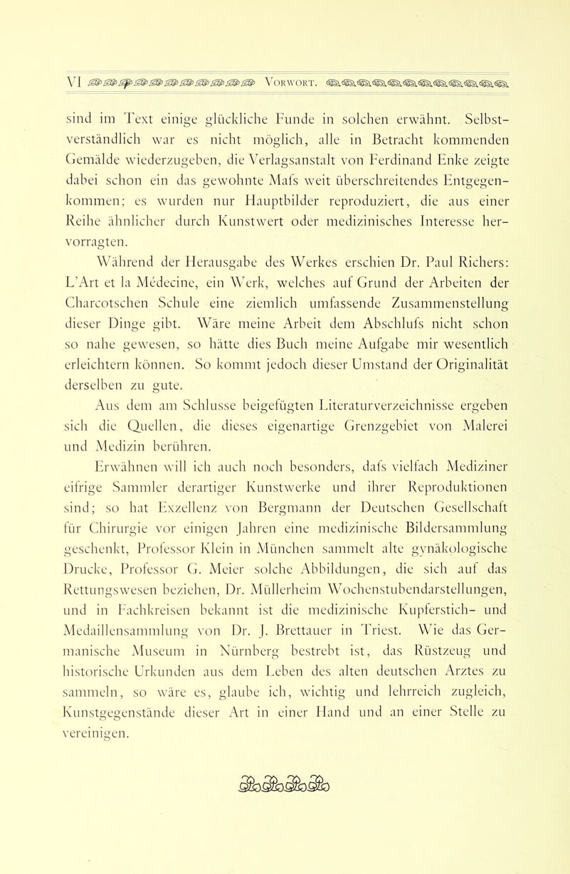 sind im Text einige glückliche Funde in solchen erwähnt. Selbst- verständlich war es nicht möglich, alle in Betracht kommenden Gemälde wiederzugeben, die Verlagsanstalt von Ferdinand Enke zeigte dabei schon ein das gewohnte iMafs \veit überschreitendes Entgegen- kommen; es wurden nur Flauptbilder reproduziert, die aus einer Reihe ähnlicher durch Kunstwert oder medizinisches Interesse her- vorragten. Während der Fierausgabe des Werkes erschien Dr. Paul Richers: E’Art et la Medecine, ein Werk, welches auf Grund der Arbeiten der Charcotschen Schule eine ziemlich umfassende Zusammenstellung dieser Dinge gibt. Wäre meine Arbeit dem Abschlufs nicht schon so nahe gewesen, so hätte dies Buch meine Aufgabe mir wesentlich erleichtern können. So kommt jedoch dieser Umstand der Originalität derselben zu gute. Aus dem am Schlüsse beigefügten EiteraturVerzeichnisse ergeben sich die Quellen, die dieses eigenartige Grenzgebiet von Malerei und Medizin berühren. Erwähnen will ich auch noch besonders, dals viellach Mediziner eitrige Sammler derartiger Kunstwerke und ihrer Reproduktionen sind; so hat Exzellenz von Bergmann der Deutschen Gesellschaft tür Chirurgie vor einigen jabren eine medizinische Bildersammlung geschenkt, Professor Klein in München sammelt alte gynäkologische Drucke, Professor G. iVIeier solche Abbildungen, die sich aut das Rettungswesen beziehen, Dr. Müllerheim Wochenstubendarstellungen, und in Eachkreisen bekannt ist die medizinische Kupferstich- und Medaillensammlung von Dr. }. Brettauer in Triest. Wie das Ger- manische Museum in Nürnberg bestrebt ist, das Rüstzeug und historische Urkunden aus dem Eeben des alten deutschen Arztes zu sammeln, so wäre es, glaube ich, wichtig und lehrreich zugleich, Kunstgegenstände dieser Art in einer Hand und an einer Stelle zu vereinigen.