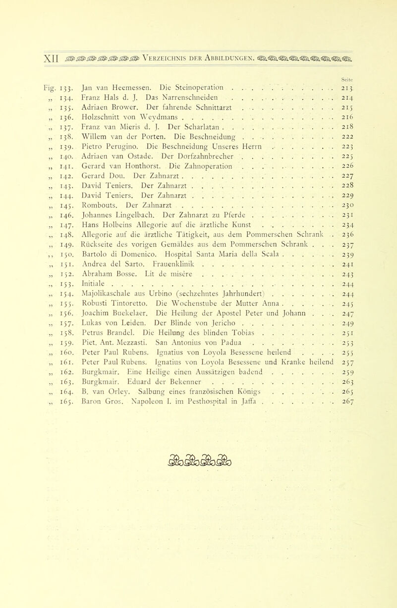 Fig. 133. » 134- 5) ^35' „ 136. ,, 137- „ 138. » 139- „ 140. „ 141. „ 142. „ U3- „ M4- » 145- „ 146. „ 147- „ 148. „ 149- ,, 150. „ 151- „ 152. M 153- „ 154. ,, 155- „ 156. ,, 157- „ 158. „ 159- „ 160. „ 161. „ 162. „ 163. „ 164. „ 165. Jan van Heemessen. Die Steinoperation Franz Flals d. J. Das Narrenschneiden Adriaen Brower. Der fahrende Schnittarzt Holzschnitt von AVeydmans Franz van Mieris d. J. Der Scharlatan Willem van der Porten. Die Beschneidung Pietro Perugino. Die Beschneidung Unseres Herrn Adriaen van Ostade. Der Dorfzahnbrecher Gerard van Honthorst. Die Zahnoperation Gerard Dou. Der Zahnarzt David Teniers. Der Zahnarzt David Teniers. Der Zahnarzt Rombouts. Der Zahnarzt Johannes Lingelbach. Der Zahnarzt zu Pferde Hans Holbeins Allegorie auf die ärztliche Kunst Allegorie auf die ärztliche Tätigkeit, aus dem Pommerschen Schrank . Rückseite des vorigen Gemäldes aus dem Pommerschen Schrank . . . Bartolo di Domenico. Hospital Santa Maria della Scala Andrea del Sarto. Frauenklinik Abraham Bosse. Lit de misere Initiale Majolikaschale aus Urbino (sechzehntes Jahrhundert) Robusti Tintoretto. Die Wochenstube der Mutter Anna Joachim Buekelaer. Die Heilung der Apostel Peter und Johann . . Lukas von Leiden. Der Blinde von Jericho Petrus Brandei. Die Heilung des blinden Tobias Piet. Ant. Mezzasti. San Antonius von Padua Peter Paul Rubens. Ignatius von Lovola Besessene heilend . . . . Peter Paul Rubens. Ignatius von Lo)’ola Besessene und Kranke heilend Burgkmair. Eine Fleilige einen Aussätzigen badend Burgkmair. Eduard der Bekenner B. van Orle}'. Salbung eines französischen Königs '. . Baron Gros. Napoleon I. im Pesthospital in Jafta Seite 213 214 215 216 218 222 223 225 226 227 228 229 230 231 234 236 237 239 241 243 244 244 245 247 249 251 253 255 257 259 263 265 267