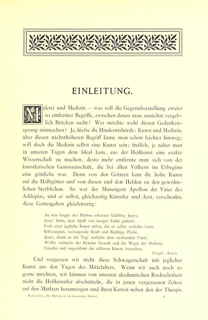 EINLEITUNG. alerei und Medizin — was soll die Gegenüberstellung zweier so entfernter Begriffe, zwischen denen man zunächst vergeb- lich Brücken sucht Wer möchte wohl diesen Gedanken- sprung mitmachen? Ja, hiefse die Hindernishürde: Kunst und Medizin, über diesen nächsthöheren Begriff' käme man schon leichter hinweg; will doch die Medizin selbst eine Kunst sein; freilich, je näher man in unseren Tagen dem Ideal kam, aus der Heilkunst eine exakte Wissenschaft zu machen, desto mehr entfernte man sich von der künstlerischen Genossenschaft, die hei allen Völkern im Urheginn eine göttliche war. Denn von den Göttern kam die hohe Kunst auf die Halbgötter und von diesen und den Helden zu den gewöhn- lichen Sterblichen. So war der Musengott Apollon der Vater des Asklepias, und er seihst, gleichzeitig Künstler und Arzt, verschenkte diese Gottesgahen gleichwertig: An nun langte des Phöbus erkorner Liebling Japyx, JasLis’ Sobn, dem Apoll von inniger Liebe geleitet Prob einst jegbcbe Kunst anbot, die er selbst verleibn kann, Kitbaraspiel, weissagende Kraft und flüchtige Pfeile. Jener, damit er die Tag’ aul halte dem sterbenden Vater, Wollte vielmehr der Kräuter Gewalt und die Wege der Heilung Kinsehn und ungerühmt die stilleren Künste betreiben. J ergiL Acncis. Und vergessen wir nicht diese Schwagerschaft mit jeglicher Kunst aus den Tagen des Afittelalters. Wenn wir auch noch so gerne möchten, wir können von unseren akademischen Rockschöfsen nicht die Heilkünstler ahschütteln, die in jenen vergessenen Zeiten aut den Märkten herumzogen und ihren Karren neben den der Thespis