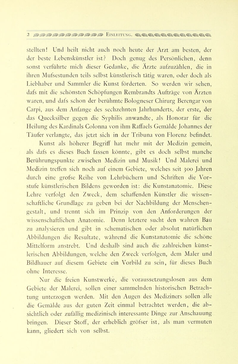 Stellten! Und heilt nicht auch noch heute der Arzt am besten, der der beste Lebenskünstler ist? Doch genug des Persönlichen, denn sonst verführte mich dieser Gedanke, die Ärzte aufzuzählen, die in ihren Mufsestunden teils selbst künstlerisch tätig waren, oder doch als Liebhaber und Sammler die Kunst förderten. So werden wir sehen, dafs mit die schönsten Schöpfungen Rembrandts Aufträge von Ärzten waren, und dals schon der berühmte Bologneser Chirurg Berengar von Carpi, aus dem Anhmge des sechzehnten Jahrhunderts, der erste, der das Quecksilber gegen die Syphilis anwandte, als Honorar für die Heilung des Kardinals Colonna von ihm Raffaels Gemälde Johannes der Täufer verlangte, das jetzt sich in der Tribuna von Florenz befindet. Kunst als höherer Begriff hat mehr mit der Medizin gemein, als dafs es dieses Buch fassen könnte, gibt es doch selbst manche Berührungspunkte zwischen Medizin und Musik! Und Alalerei und Medizin treffen sich noch auf einem Gebiete, welches seit 300 Jahren durch eine grofse Reihe von Lehrbüchern und Schriften die Vor- stufe künstlerischen Bildens geworden ist: die Kunstanatomie. Diese Lehre verfolgt den Zweck, dem schaffenden Künstler die wissen- schaftliche Grundlage zu geben bei der Nachbildung der Menschen- gestalt, und trennt sich im Prinzip von den Anforderungen der wissenschaftlichen Anatomie. Denn letztere sucht den wahren Bau zu analysieren und gibt in schematischen oder absolut natürlichen Abbildungen die Resultate, während die Kunstanatomie die schöne Mittehorm anstrebt. Und deshalb sind auch die zahlreichen künst- lerischen Abbildungen, welche den Zweck verfolgen, dem Maler und Bildhauer auf diesem Gebiete ein Vorbild zu sein, für dieses Buch ohne Interesse. Nur die freien Kunstwerke, die voraussetzungslosen aus dem Gebiete der Malerei, sollen einer sammelnden historischen Betrach- tung unterzogen w^erden. Mit den Augen des Mediziners sollen alle die Gemälde aus der guten Zeit einmal betrachtet werden, die ab- sichtlich oder zufällig medizinisch interessante Dinge zur Anschauung bringen. Dieser Stoff, der erheblich gröfser ist, als man vermuten kann, gliedert sich von selbst.