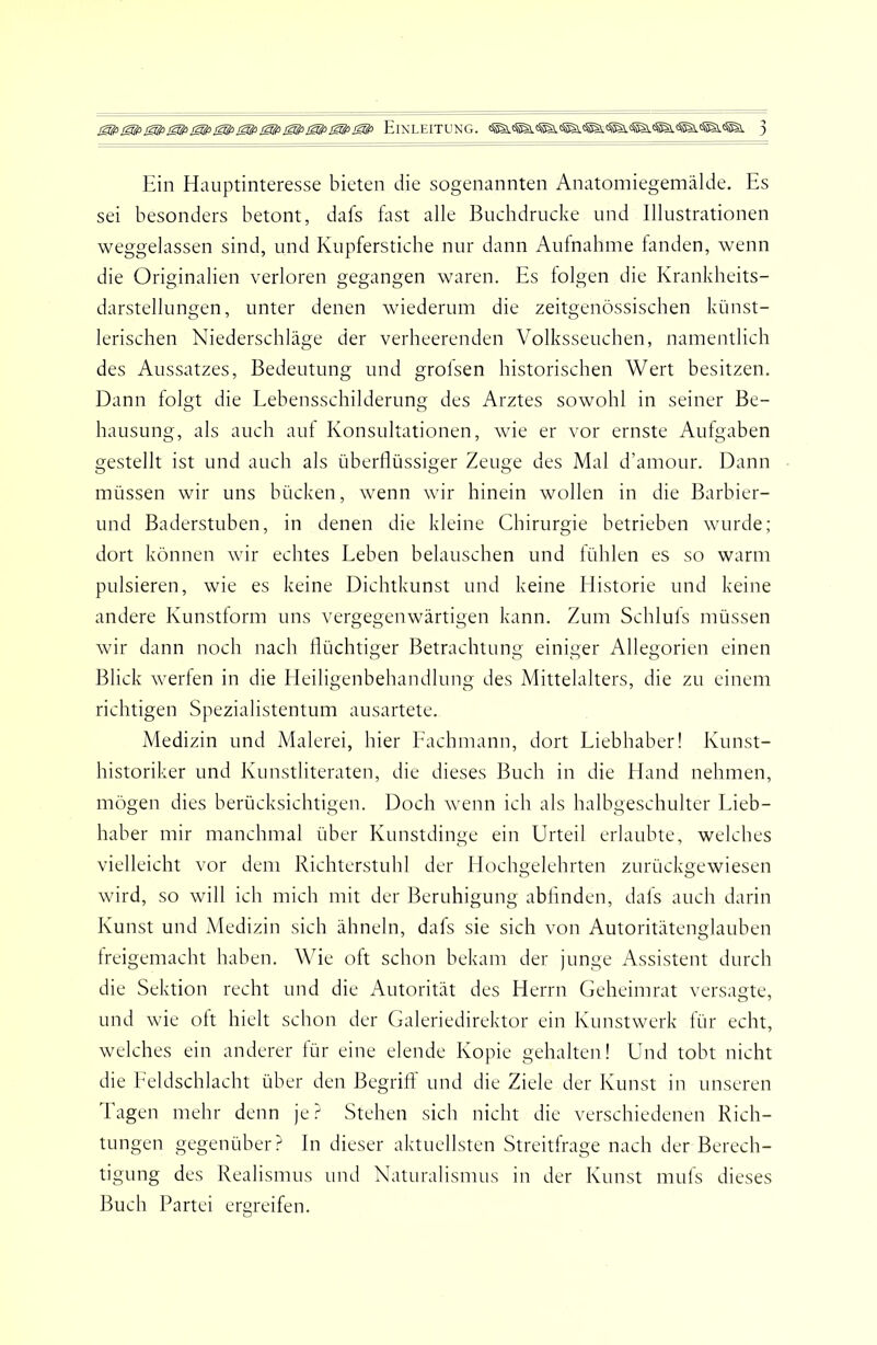 Ein Hauptinteresse bieten die sogenannten Anatomiegemälde. Es sei besonders betont, dafs fast alle Buchdrucke und Illustrationen weggelassen sind, und Kupferstiche nur dann Aufnahme fanden, wenn die Originalien verloren gegangen waren. Es folgen die Krankheits- darstellungen, unter denen wiederum die zeitgenössischen künst- lerischen Niederschläge der verheerenden Volksseuchen, namentlich des Aussatzes, Bedeutung und grolsen historischen Wert besitzen. Dann folgt die Lehensschilderung des Arztes sowohl in seiner Be- hausung, als auch auf Konsultationen, wie er vor ernste Aufgaben gestellt ist und auch als überflüssiger Zeuge des Mal d’amour. Dann müssen wir uns bücken, wenn wir hinein wollen in die Barbier- und Baderstuben, in denen die kleine Chirurgie betrieben wurde; dort können wir echtes Leben belauschen und fühlen es so warm pulsieren, wie es keine Dichtkunst und keine Historie und keine andere Kunstlorm uns vergegenwärtigen kann. Zum Schluls müssen wir dann noch nach flüchtiger Betrachtung einiger Allegorien einen Blick werfen in die Heiligenbehandlung des Mittelalters, die zu einem richtigen Spezialistentum ausartete. Medizin und Malerei, hier Eachmann, dort Liebhaber! Kunst- historiker und Kunstliteraten, die dieses Buch in die Hand nehmen, mögen dies berücksichtigen. Doch wenn ich als halbgeschulter Lieb- haber mir manchmal über Kunstdinge ein Urteil erlaubte, welches vielleicht vor dem Richterstuhl der Hochgelehrten zurückgewiesen wird, so will ich mich mit der Beruhigung abflnden, dafs auch darin Kunst und Adedizin sich ähneln, dafs sie sich von Autoritätenglauben Ireigemacht haben. Wie oft schon hekam der junge Assistent durch die Sektion recht und die Autorität des Herrn Geheimrat versagte, und wie olt hielt schon der Galeriedirektor ein Kunstwerk lür echt, welches ein anderer lür eine elende Kopie gehalten! Und tobt nicht die Leidschlacht über den Begriff und die Ziele der Kunst in unseren Tagen mehr denn je? Stehen sich nicht die verschiedenen Rich- tungen gegenüber? ln dieser aktuellsten Streitfrage nach der Berech- tigung des Realismus und Naturalismus in der Kunst muls dieses Buch Partei ergreifen.