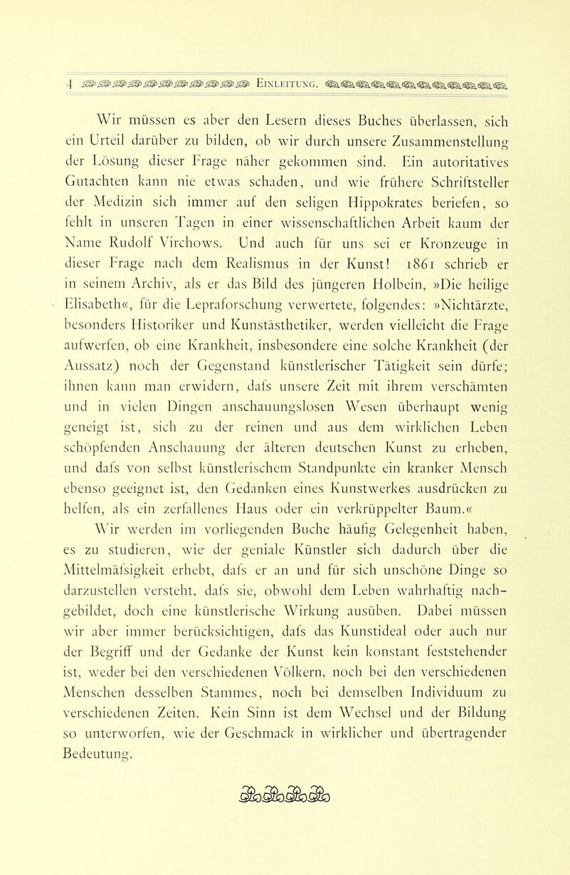 Wir müssen es aber den Lesern dieses Buches überlassen, sich ein Urteil darüber zu bilden, ob wir durch unsere Zusammenstellung der Lösung dieser Frage näher gekommen sind. Ein autoritatives Gutachten kann nie etwas schaden, und wie frühere Schriftsteller der Medizin sich immer auf den seligen Hippokrates beriefen, so lehlt in unseren Tagen in einer wissenschaftlichen Arbeit kaum der Name Rudolf Virchows. Und auch lür uns sei er Kronzeuge in dieser Frage nach dem Realismus in der Kunst! i86i schrieb er in seinem Archiv, als er das Bild des jüngeren Holbein, »Die heilige Llisabetha, lür die Lepraforschung verwertete, folgendes: »Nichtärzte, besonders Historiker und Kunstästhetiker, werden vielleicht die Frage aulwerfen, ob eine Krankheit, insbesondere eine solche Krankheit (der Aussatz) noch der Gegenstand künstlerischer Tätigkeit sein dürfe; ihnen kann man erwidern, dals unsere Zeit mit ihrem verschämten und in vielen Dingen anschauungslosen Wesen überhaupt wenig geneigt ist, sich zu der reinen und aus dem wirklichen Leben schöpfenden Anschauung der älteren deutschen Kunst zu erheben, und dals von selbst künstlerischem Standpunkte ein kranker Mensch ebenso geeignet ist, den Gedanken eines Kunstwerkes ausdrücken zu helfen, als ein zerfallenes Haus oder ein verkrüppelter Baum.« Wir werden im vorliegenden Buche häufig Gelegenheit haben, es zu studieren, wie' der geniale Künstler sich dadurch über die Mittelmälsigkeit erhebt, dafs er an und für sich unschöne Dinge so darzustellen versteht, dals sie, obwohl dem Leben wahrhaftig nach- gebildet, doch eine künstlerische Wirkung ausüben. Dabei müssen wir aber immer berücksichtigen, dafs das Kunstideal oder auch nur der Begriff und der Gedanke der Kunst kein konstant feststehender ist, weder bei den verschiedenen V'ölkern, noch bei den verschiedenen Menschen desselben Stammes, noch bei demselben Individuum zu verschiedenen Zeiten. Kein Sinn ist dem Wechsel und der Bildung so unterworfen, wie der Geschmack in wirklicher und übertragender Bedeutung.