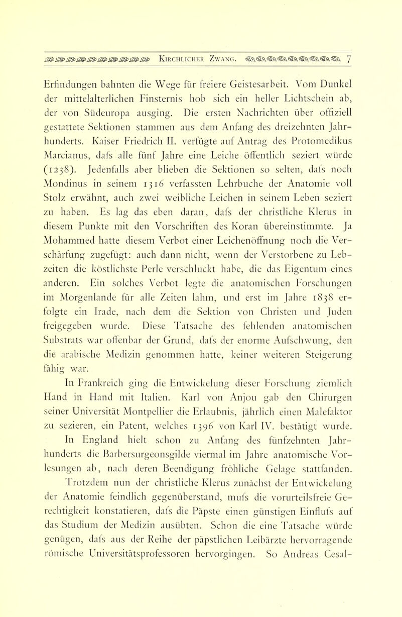 Erlindun2:en bahnten die We2:e iür freiere Geistesarbeit. Vom Dunkel der mittelalterlichen Finsternis hob sich ein heller Lichtschein ab, der von Südeiiropa ausging. Die ersten Nachrichten über offiziell gestattete Sektionen stammen aus dem Antang des dreizehnten Jahr- hunderts. Kaiser Friedrich II. vertilgte aut Antrag des Protomedikus Marcianus, dats alle fünf Jahre eine Leiche öffentlich seziert Avürde (1238). Jedenfalls aber blieben die Sektionen so selten, dats noch Vlondinus in seinem 1316 verfassten Lehrbuche der Anatomie voll Stolz erwähnt, auch zwei weibliche Leichen in seinem Leben seziert zu haben. Es lag das eben daran, dats der christliche Klerus in diesem Punkte mit den Vorschriften des Koran übereinstimmte. Ja Alohammed hatte diesem Verbot einer Leichenöffnung noch die Ver- schärfung zugetügt: auch dann nicht, wenn der Verstorbene zu Leb- zeiten die köstlichste Perle verschluckt habe, die das Eigentum eines anderen. Ein solches Verbot legte die anatomischen Forschungen im iVIorgenlande tür alle Zeiten lahm, und erst im Jahre 1838 er- folgte ein Irade, nach dem die Sektion von Christen und Juden freigegeben wurde. Diese Tatsache des fehlenden anatomischen Substrats war offenbar der Grund, dafs der enorme Aufschwung, den die arabische Medizin genommen hatte, keiner weiteren Steigerung fähig war. In Frankreich ging die Entwickelung dieser Forschung ziemlich FLmd in Hand mit Italien. Karl von Anjou gab den Chirurgen seiner Universität IVIontpelher die Erlaubnis, jährlich einen Malelaktor zu sezieren, ein Patent, welches 1396 von Karl IV. bestätigt wurde. In England hielt schon zu Anfang des fünfzehnten Jahr- hunderts die Barbersurgeonsgilde viermal im Jahre anatomische Vor- lesungen ab, nach deren Beendigung fröhliche Gelage stattfanden. Trotzdem nun der christliche Klerus zunächst der Entwickelung der Anatomie feindlich gegenüberstand, mufs die vorurteilsfreie Ge- rechtigkeit konstatieren, dafs die Päpste einen günstigen Einflufs auf das Studium der Medizin ausübten. Schon die eine Tatsache würde genügen, dafs aus der Reihe der päpstlichen Leibärzte hervorragende römische Universitätsprofessoren hervorgingen. So Andreas Cesal-