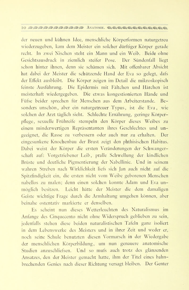 der neuen und kühnen Idee, menschliche Körperformen naturgetreu wiederzugeben, kam dem Meister ein solcher dürftiger Körper gerade recht, ln zwei Nischen steht ein Mann und ein Weib. Beide ohne Gesichtsausdruck in ziemlich steifer Pose. Der Sündenfall liegt schon hinter ihnen, denn sie schämen sich. Mit offenbarer Absicht hat dabei der Meister die schützende Hand der Eva so gelegt, dals der Effekt ausbleibt. Die Körper zeigen im Detail die mikroskopisch feinste Ausführung. Die Epidermis mit Fältelten und Härchen ist meisterhaft wiedergegeben. Die etwas kongestionierten Hände und Eüfse beider sprechen für Menschen aus dem Arbeiterstande. Be- sonders unschön, aber ein naturgetreuer Typus, ist die Eva, wie solchen der Arzt täglich sieht. Schlechte Ernährung, geringe Körper- pflege, sexuelle Frühreife stempeln den Körper dieses Weibes zu einem minderwertigen Repräsentanten ihres Geschlechtes und un- geeignet, die Rasse zu verbessern oder auch nur zu erhalten. Der eingesunkene Knochenbau der Brust zeigt den phthisischen Habitus. Dabei w^eist der Körper die ersten Veränderungen der Schwanger- schaft auf: Vorgetriebener Eeib, pralle Schwellung der kindlichen Brüste und deutliche Pigmentierung der Nabellinie. Und in seinem wahren Streben nach Wirklichkeit liefs sich Jan auch nicht auf die Spitzfindigkeit ein, die ersten nicht vom Weibe geborenen Menschen nabellos zu malen; denn einen solchen konnte Adam und Eva un- möglich besitzen. Eeicht hätte der Meister die dem damaligen Geiste wichtige Frage durch die Armhaltung umgehen können, aber beinahe ostentativ markierte er denselben. Es scheint nun dieses Wetterleuchten des Naturalismus im Anfänge des Cinquecento nicht ohne Widerspruch geblieben zu sein, jedenfalls stehen diese beiden naturalistischen Tafeln ganz isoliert in dem Lebenswerke des Meisters und in ihrer Zeit und weder er, noch seine Schule benutzten diesen Vormarsch in der Wiedergabe der menschlichen Körperbildung, um nun genauere anatomische Studien anzuschliefsen. Und so muls auch trotz des glänzenden Ansatzes, den der jHeister gemacht hatte, ihm der Titel eines bahn- brechenden Genies nach dieser Richtung versagt bleiben. Der Genter