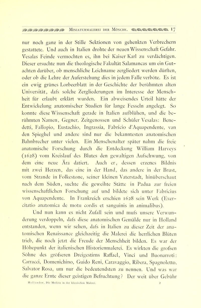 nur noch ganz in der Stille Sektionen von gehenkten Verbrechern gestattete. Und auch in Italien drohte der neuen Wissenschaft Gefahr. Vesalas Feinde vermochten es, ihn bei Kaiser Karl zu verdächtigen. Dieser ersuchte nun die theologische Fakultät Salamancas um ein Gut- achten darüber, ob menschliche Leichname zergliedert werden dürften, oder ob die Lehre der Auferstehung dies in jedem Falle verböte. Es ist ein ewig grünes Lorbeerblatt in der Geschichte der berühmten alten Universität, dals solche Zergliederungen im Interesse der Mensch- heit für erlaubt erklärt wurden. Ein abweisendes Urteil hätte der Entwickelung anatomischer Studien lür lange Fesseln angelegt. So konnte diese Wissenschaft gerade in Italien aufblühen, und die be- rühmten Namen, Gegner, Zeitgenossen und Schüler Vesalas; Bene- detti, Fallopio, Eustachio, Ingrassia, Eabricio d’Aquapendente, van den Spieghel und andere sind nur die bekanntesten anatomischen Bahnbrecher unter vielen. Ein Menschenalter später nahm die freie anatomische Forschung durch die Entdeckung William Harveys (1628) vom Kreislauf des Blutes den gewaltigen Aulschwung, von dem eine neue Ära datiert. Auch er, dessen erzenes Bildnis mit zwei Fierzen, das eine in der Hand, das andere in der Brust, vom Strande in Folkestone, seiner kleinen Vaterstadt, hinüberschaut nach dem Süden, suchte die geweihte Stätte in Padua zur freien wissenschaltlichen Forschung auf und bildete sich unter F'abricius von Aquapendente. In F'rankreich erschien 1628 sein Werk (Exer- citatio anatomica de motu cordis et sanguinis in animalibus). Und nun kann es nicht Zufall sein und mufs unsere Verwun- derung verdoppeln, dals diese anatomischen Gemälde nur in Holland entstanden, wenn wir sehen, dals in Italien zu dieser Zeit der ana- tomischen Renaissance gleichzeitig die Malerei die herrlichen Blüten trieb, die noch jetzt die Freude der Menschheit bilden. Es war der Höhepunkt der italienischen Historienmalerei. Es wirkten die grofsen Söhne des gröfseren Dreigestirns Raffael, Vinci und Buonarroti: Carracci, Domenichino, Guido Reni, Caravaggio, Ribera, Spagnoletto, Salvator Rosa, um nur die bedeutendsten zu nennen. Und was war die ganze Ernte dieser geistigen Befruchtung? Der weit über Gebühr Hollunder, Die Medizin in der klassisclien Malerei.