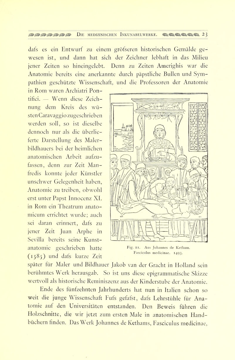 dafs es ein Entwurf zu einem gröfseren historischen Gemälde ge- wesen ist, und dann hat sich der Zeichner lebhalt in das Milieu jener Zeiten so hineingelebt. Denn zu Zeiten Amerighis war die Anatomie bereits eine anerkannte durch päpstliche Bullen und Sym- pathien geschützte Wissenschaft, und die Professoren der Anatomie in Rom waren Archiatri Pon- tifici. — Wenn diese Zeich- nung dem Kreis des wü- sten Caravaggio zugeschrieben werden soll, so ist dieselbe dennoch nur als die überlie- lerte Darstellung des Maler- bildhauers bei der heimlichen anatomischen Arbeit aufzu- hissen, denn zur Zeit Man- Iredis konnte jeder Künstler unschwer Gelegenheit haben, Anatomie zu treiben, obwohl erst unter Papst Innocenz XI. in Rom ein Theatrum anato- micum errichtet wurde; auch sei daran erinnert, dafs zu jener Zeit Juan Arphe in Sevilla bereits seine Kunst- anatomie geschrieben hatte (1585) und dafs kurze Zeit Fig. ir. Aus Johannes de Ketham. Fasciculus medicinae. 1493. später tür Maler und Bildhauer Jakob van der Gracht in Holland sein berühmtes Werk herausgab. So ist uns diese epigrammatische Skizze wertvoll als historische Reminiszenz aus der Kinderstube der iVnatomie. Ende des fünfzehnten Jahrhunderts hat nun in Italien schon so weit die junge Wissenschaft Eufs gefafst, dafs Lehrstühle für Ana- tomie auf den Universitäten entstanden. Den Beweis führen die Holzschnitte, die wir jetzt zum ersten Male in anatomischen Hand- büchern bilden. Das Werk Johannes de Kethams, Fasciculus medicinae.