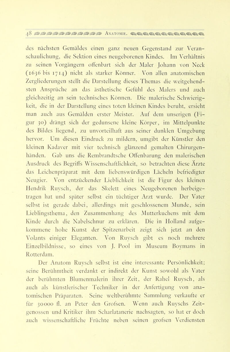 des nächsten Gemäldes einen ganz neuen Gegenstand zur Veran- schaulichung, die Sektion eines neugeborenen Kindes. Im Verhältnis zu seinen Vorgängern offenbart sich der Maler Johann von Neck (1636 bis 1714) nicht als starker Könner. Von allen anatomischen Zergliederungen stellt die Darstellung dieses Themas die weitgehend- sten Ansprüche an das ästhetische Gefühl des Malers und auch gleichzeitig an sein technisches Können. Die malerische Schwierig- keit, die in der Darstellung eines toten kleinen Kindes beruht, ersieht man auch aus Gemälden erster Meister. Auf dem unserigen (Fi- gur 30) drängt sich der gedunsene kleine Körper, im Mittelpunkte des Bildes liegend, zu unvorteilhalt aus seiner dunklen Umgebung hervor. Um diesen Eindruck zu mildern, umgibt der Künstler den kleinen Kadaver mit vier technisch glänzend gemalten Chirurgen- händen. Gab uns die Rembrandtsche OlFenbarung den malerischen Ausdruck des Begriffs Wissenschaftlichkeit, so betrachten diese Arzte das Leichenpräparat mit dem liebenswürdigen Lächeln befriedigter Neugier. Von entzückender Lieblichkeit ist die Ligur des kleinen Flendrik Ruysch, der das Skelett eines Neugeborenen herbeige- tragen hat und später selbst ein tüchtiger Arzt wurde. Der Vater selbst ist gerade dabei, allerdings mit geschlossenem Munde, sein Lieblingsthema, den Zusammenhang des Mutterkuchens mit dem Kinde durch die Nabelschnur zu erklären. Die in Holland aufge- kommene hohe Kunst der Spitzenarbeit zeigt sich jetzt an den Volants einiger Eleganten. Von Ruysch gibt es noch mehrere Einzelbildnisse, so eines von J. Pool im Museum Boymans in Rotterdam. Der Anatom Ruysch selbst ist eine interessante Persönlichkeit; seine Berühmtheit verdankt er indirekt der Kunst sowohl als Vater der berühmten Blumenmalerin ihrer Zeit, der Rahel Ruysch, als auch als künstlerischer Techniker in der Anfertigung von ana- tomischen Präparaten. Seine weltberühmte Sammlung verkaufte er für 30000 fl. an Peter den Grofsen. Wenn auch Ruyschs Zeit- genossen und Kritiker ihm Scharlatanerie nachsagten, so hat er doch auch wissenschaftliche Lrüchte neben seinen grofsen Verdiensten