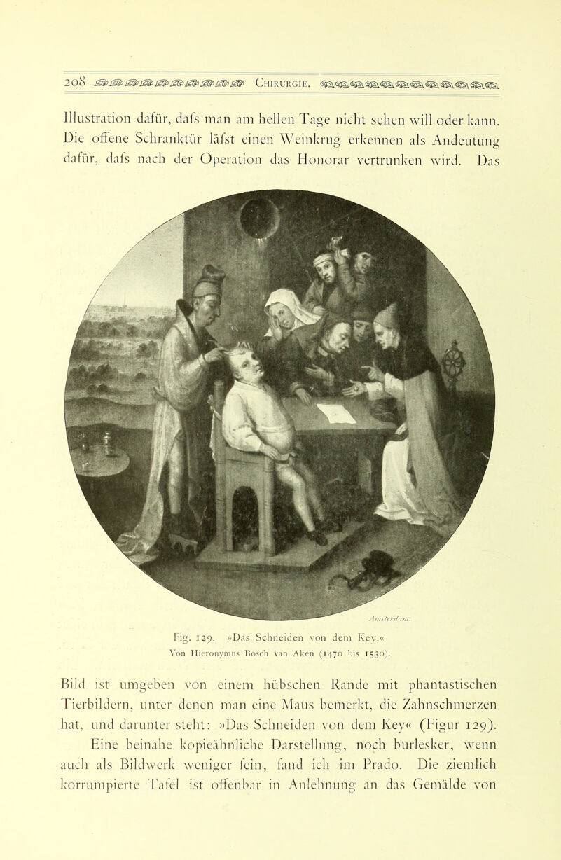 Illustration dafür, dafs man am hellen Tage nicht sehen will oder kann. Die offene Schranktür lälst einen Weinkrug erkennen als Andeutung dafür, dafs nach der Operation das Honorar vertrunken wird. Das Fig. 129. »Das Schneiden von dem Key.« Von Hieronymus Bosch van Aken (1470 bis 1530). Bild ist umgeben von einem hübschen Rande mit phantastischen d'ierbildern, unter denen man eine Maus bemerkt, die Zahnschmerzen hat, und darunter steht: »Das Schneiden von dem Key« (Figur 129). Eine beinahe kopieähnliche Darstellung, noch burlesker, wenn auch als Bildwerk weniger fein, fand ich im Prado. Die ziemlich korrumpierte Tafel ist offenbar in Anlehnung an das Gemälde von