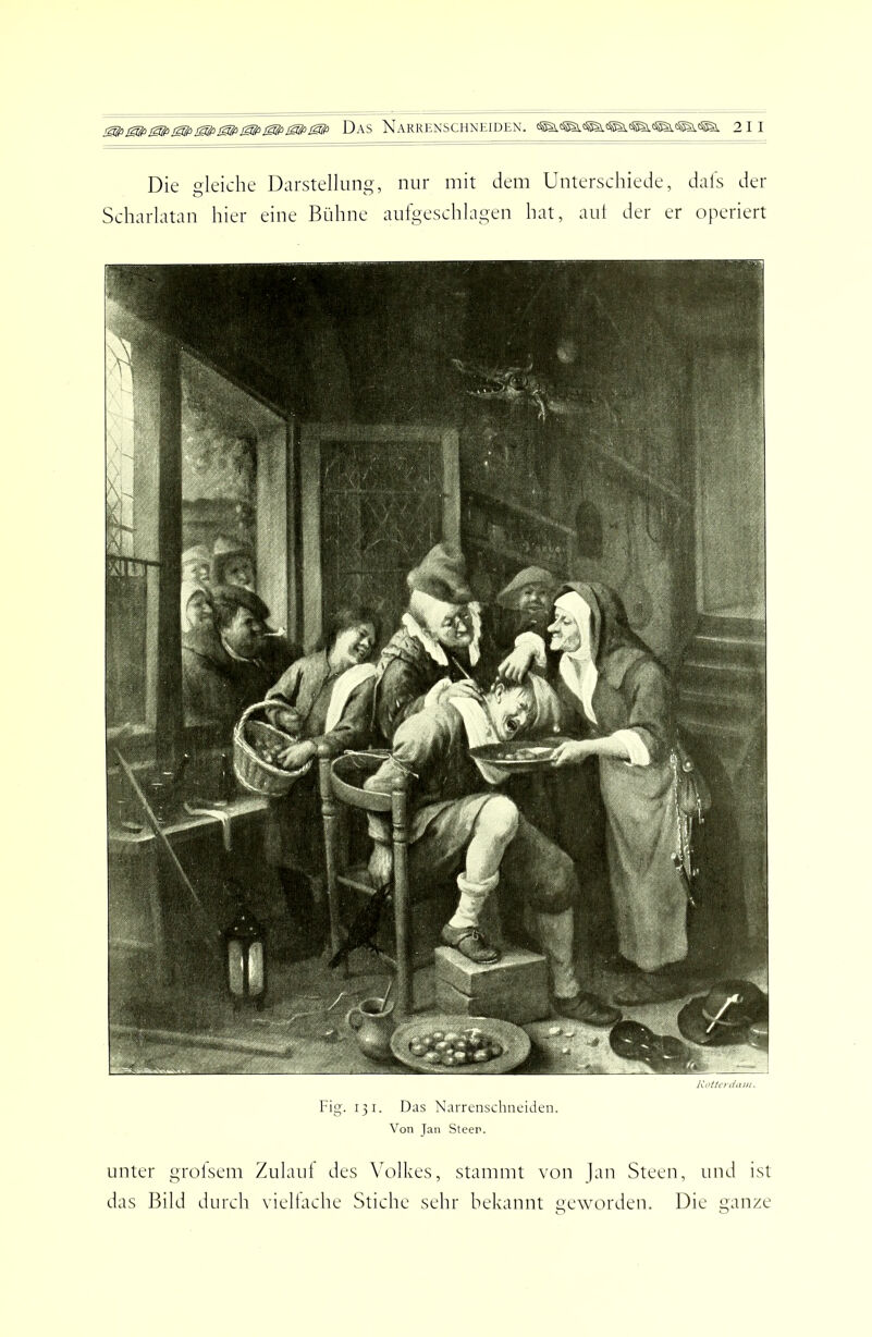 Die gleiche Darstellung, nur mit dem Unterschiede, dals der Scharlatan hier eine Bühne aufgeschlagen hat, aut der er operiert dam. Fig. 131. Das Narrenschnciden. Von Jan Steen. unter grolsem Zulaut des \'olkes, stammt von Jan Steen, und ist das Bild durch vieltache Stiche sehr bekannt geworden. Die ganze