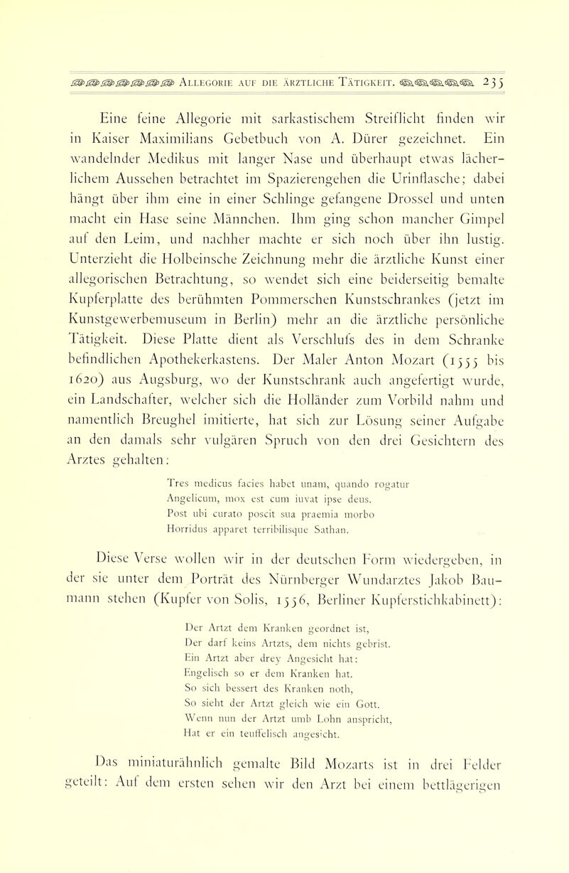 Allegorie auf die ärztliche Tätigkeit, 233 Eine leine Allegorie mit sarkastischem Streiflicht linden wir in Kaiser Maximilians Gebetbuch von A. Dürer gezeichnet. Ein wandelnder Medikus mit langer Nase und überhaupt etwas lächer- lichem Aussehen betrachtet im Spazierengehen die Urinllasche; dabei hängt über ihm eine in einer Schlinge gelangene Drossel und unten macht ein Hase seine Männchen. Ihm ging schon mancher Gimpel aul den Eeim, und nachher machte er sich noch über ihn lustig. Unterzieht die Holbeinsche Zeichnung mehr die ärztliche Kunst einer allegorischen Betrachtung, so Avendet sich eine beiderseitig bemalte Kupierplatte des berühmten Pommerschen Kunstschrankes (jetzt im Kunstgewerbemuseum in Berlin) mehr an die ärztliche persönliche Tätigkeit. Diese Platte dient als Verschluls des in dem Schranke befindlichen Apothekerkastens. Der iMaler Anton Mozart (1333 bis 1620) aus Augsburg, avo der Kunstschrank auch angefertigt Avurde, ein Landschalter, Avelcher sich die Holländer zum Vorbild nahm und namentlich Breughel imitierte, hat sich zur Lösung seiner Aufgabe an den damals sehr vulgären Spruch von den drei Gesichtern des Arztes gehalten: Tres medicLis fades habet unam, quando rogatur Angelicum, mox est cum iuvat ipse deus. Post iibi curato poscit sna praemia morbo Horridos apparet terribilisque Sathan. Diese Verse Avollen Avir in der deutschen Eorm Aviedergeben, in der sie unter dem Porträt des Nürnberger Wundarztes Jakob Bau- mann stehen (Kupier von Solis, 1336, Berliner Kupierstichkabinett); Der Artzt dem Kranken geordnet ist, Der darf keins Artzts, dem nichts gebrist. Ein Artzt aber drey Angesicht hat: Engelisch so er dem Kranken hat. So sich bessert des Kranken noth, So sielrt der Artzt gleich wie ein Gott. Wenn nun der Artzt unib Lohn anspricht, Hat er ein teuffelisch anges'cht. Das miniaturähnlich gemalte Bild Mozarts ist in drei Leider geteilt: Aut dem ersten sehen Avir den Arzt hei einem bettlägerigen