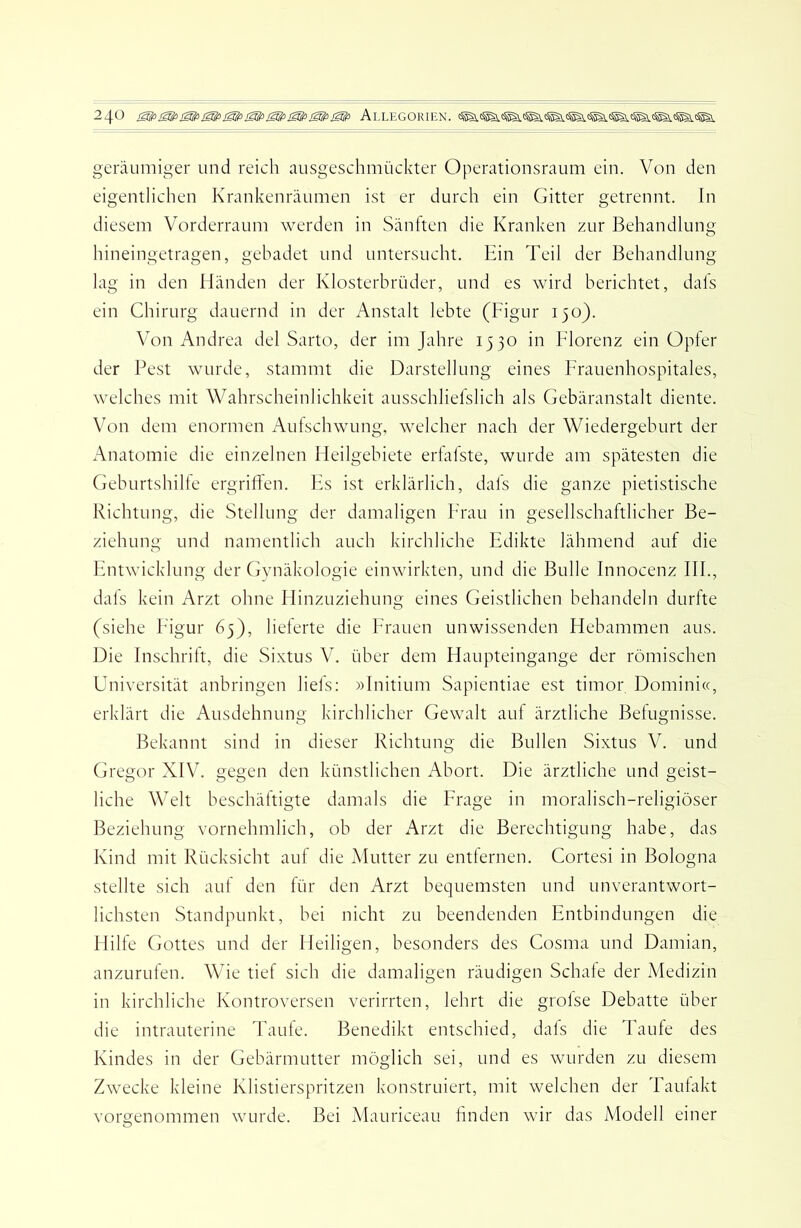 geräumiger und reich ausgeschmückter Operationsraum ein. Von den eigentlichen Krankenräumen ist er durch ein Gitter getrennt. In diesem Vorderraum werden in Sänften die Kranken zur Behandlung hineingetragen, gebadet und untersucht. Ein Teil der Behandlung lag in den Händen der Klosterbrüder, und es wird berichtet, dafs ein Chirurg dauernd in der Anstalt lebte (Figur 150). Von Andrea del Sarto, der im Jahre 1530 in Florenz ein Opfer der Pest wurde, stammt die Darstellung eines Frauenhospitales, welches mit Wahrscheinlichkeit ausschliefslich als Gebäranstalt diente. Von dem enormen Aufschwung, welcher nach der Wiedergeburt der Anatomie die einzelnen Heilgebiete erfafste, wurde am spätesten die Geburtshilfe ergriffen. Es ist erklärlich, dafs die ganze pietistische Richtung, die Stellung der damaligen Frau in gesellschaftlicher Be- ziehung und namentlich auch kirchliche Edikte lähmend auf die Entwicklung der Gynäkologie einwirkten, und die Bulle Innocenz IIP, dafs kein Arzt ohne Hinzuziehung eines Geistlichen behandeln durfte (siehe F'igur 65), lieferte die Frauen unwissenden Hebammen aus. Die Inschrift, die Sixtus V. über dem Haupteingange der römischen Universität anbringen liefs: »Initium Sapientiae est timor Domini«, erklärt die Ausdehnung kirchlicher Gewalt auf ärztliche Befugnisse. Bekannt sind in dieser Richtung die Bullen Sixtus V. und Gregor XIV. gegen den künstlichen Abort. Die ärztliche und geist- liche Welt beschäftigte damals die Frage in moralisch-religiöser Beziehung vornehmlich, ob der Arzt die Berechtigung habe, das Kind mit Rücksicht auf die Mutter zu entfernen. Cortesi in Bologna stellte sich auf den für den Arzt bequemsten und unverantwort- lichsten Standpunkt, bei nicht zu beendenden Entbindungen die Hilfe Gottes und der Heiligen, besonders des Cosma und Damian, anzurufen. Wie tief sich die damaligen räudigen Schafe der iVIedizin in kirchliche Kontroversen verirrten, lehrt die grofse Debatte über die intrauterine Taufe. Benedikt entschied, dafs die Taufe des Kindes in der Gebärmutter möglich sei, und es wurden zu diesem Zwecke kleine Klistierspritzen konstruiert, mit welchen der Taufakt vorgenommen wurde. Bei Mauriceau finden wir das Modell einer
