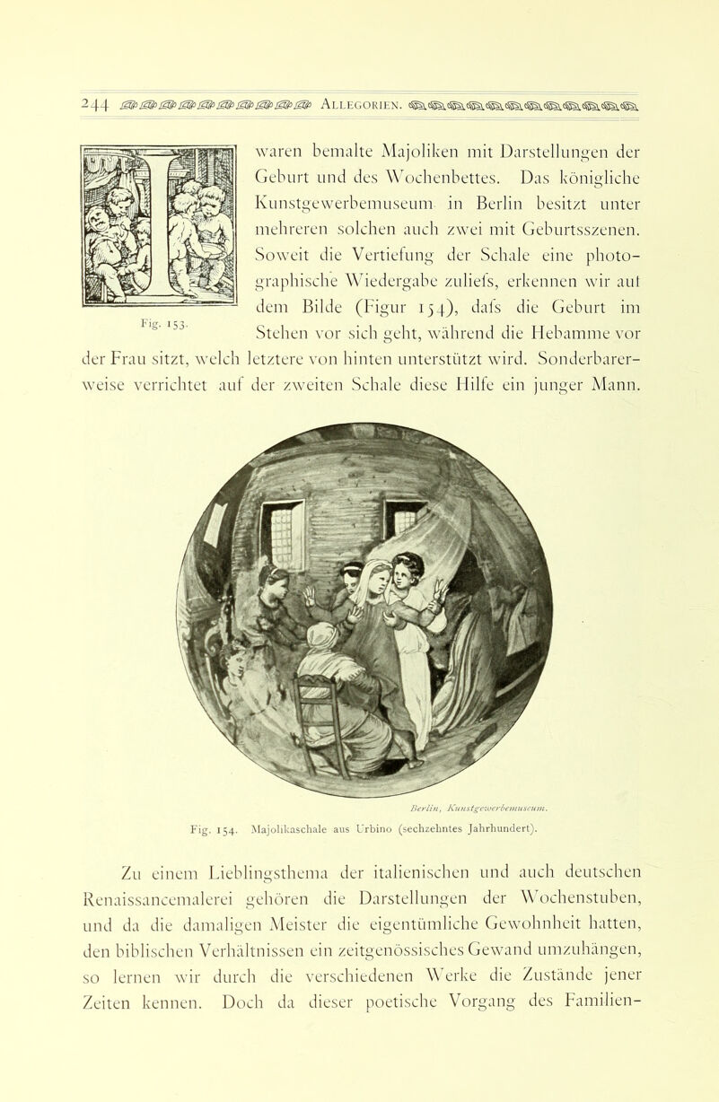 waren bemalte Majoliken mit Darstellungen der Geburt und des Wochenbettes. Das königliche Kunstgewerbemuseum in Berlin besitzt unter mehreren solchen auch zwei mit Geburtsszenen. Soweit die Vertielung der Schale eine photo- graphische Wiedergabe zuliels, erkennen wir aut dem Bilde (Figur 154), dals die Geburt im Stehen vor sich geht, während die Hebamme vor der Frau sitzt, welch letztere von hinten unterstützt wird. Sonderbarer- weise verrichtet auf der zweiten Schale diese Hilfe ein junger Mann. Beriifi, Kunst^c'iijerbemuseum. E'ig. 154. Majolikaschale aus Urbino (sechzehntes Jahrhundert). Zu einem Ldeblingsthema der italienischen und auch deutschen Renaissancemalerei gehören die Darstellungen der W ochenstuben, und da die damaligen Meister die eigentümliche Gewohnheit hatten, den biblischen Verhältnissen ein zeitgenössisches Gewand umzuhängen, so lernen wir durch die verschiedenen W erke die Zustände jener Zeiten kennen. Doch da dieser poetische Vorgang des Familien-