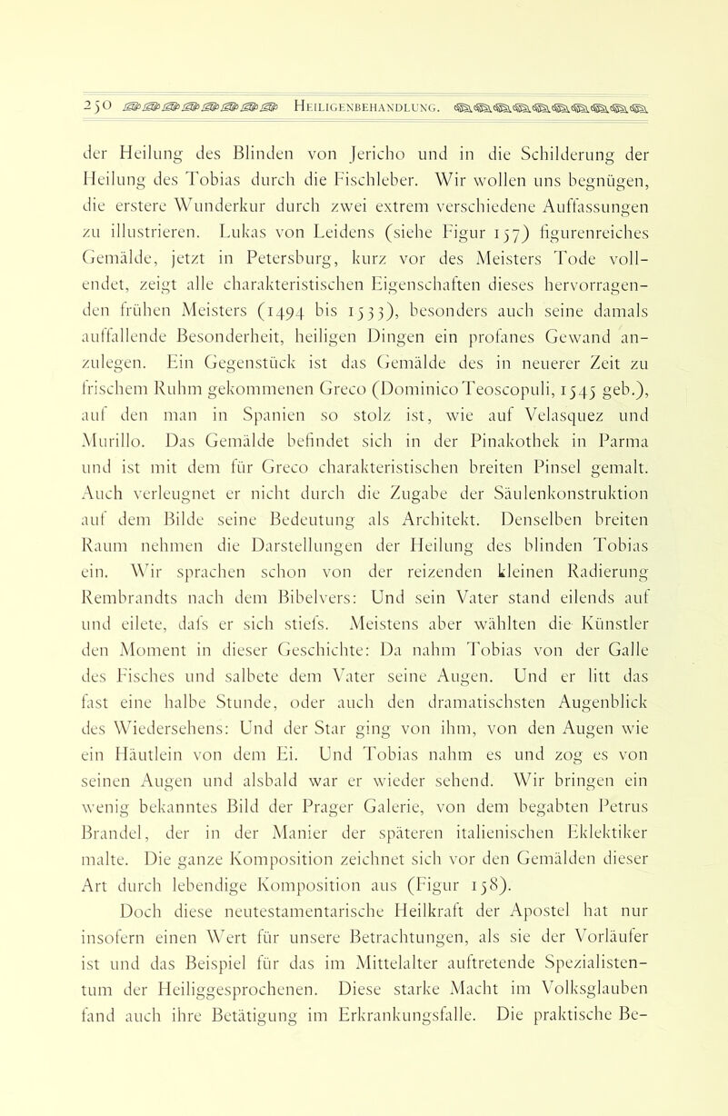 der Heilung des Blinden von Jericho und in die Schilderung der Heilung des Tobias durch die Fischleber. Wir wollen uns begnügen, die erstere Wunderkur durch zwei extrem verschiedene Auffassungen zu illustrieren. Lukas von Leidens (siehe Figur 157) figurenreiches Gemälde, jetzt in Petersburg, kurz vor des Meisters Tode voll- endet, zeigt alle charakteristischen Eigenschaften dieses hervorragen- den Irühen Meisters (1494 bis 1333), besonders auch seine damals auttallende Besonderheit, heiligen Dingen ein profanes Gewand an- zulegen. Ein Gegenstück ist das Gemälde des in neuerer Zeit zu Irischem Ruhm gekommenen Greco (DominicoTeoscopuli, 1545 geb.), aul den man in Spanien so stolz ist, wie auf Velasquez und Murillo. Das Gemälde befindet sich in der Pinakothek in Parma und ist mit dem für Greco charakteristischen breiten Pinsel gemalt. Auch verleugnet er nicht durch die Zugabe der Säulenkonstruktion aut dem Bilde seine Bedeutung als Architekt. Denselben breiten Raum nehmen die Darstellungen der Heilung des blinden Tobias ein. Wir sprachen schon von der reizenden kleinen Radierung Rembrandts nach dem Bibelvers: Und sein Vater stand eilends auf und eilete, dals er sich Stiels. Meistens aber wählten die- Künstler den Moment in dieser (jeschichte: Da nahm Tobias von der Galle des Eisches und salbete dem Vater seine Augen. Und er litt das fast eine halbe Stunde, oder auch den dramatischsten Augenblick des Wiedersehens: Und der Star ging von ihm, von den Augen wie ein FLiutlein von dem Ei. Und Tobias nahm es und zog es von seinen Augen und alsbald war er wieder sehend. Wir bringen ein wenig bekanntes Bild der Prager Galerie, von dem begabten Petrus Brandei, der in der Manier der späteren italienischen Eklektiker malte. Die ganze Komposition zeichnet sich vor den Gemälden dieser Art durch lebendige Komposition aus (Eigur 138). Doch diese neutestamentarische Heilkraft der Apostel hat nur insofern einen Wert für unsere Betrachtungen, als sie der Vorläufer ist und das Beispiel für das im xMittelalter auftretende Spezialisten- tum der Heiliggesprochenen. Diese starke Macht im Volksglauben fand auch ihre Betätigung im Erkrankungsfalle. Die praktische Be-