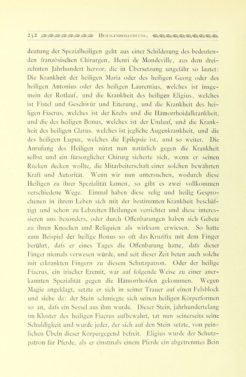 deutiing der Spezialheiligen geht aus einer Schilderung des bedeuten- den Iranzösischen Chirurgen, Henri de Mondeville, aus dem drei- zehnten Jahrhundert hervor, die in Übersetzung ungefähr so lautet: Die Krankheit der heiligen Maria oder des heiligen Georg oder des heiligen Antonius oder des heiligen Laurentius, welches ist insge- mein der Rotlaut, und die Krankheit des heiligen Eligius, welches ist Fistel und Geschwür und Eiterung, und die Krankheit des hei- ligen Fiacrus, welches ist der Krebs und die Hämorrhoidalkrankheit, und die des heiligen Bonus, welches ist der Umlauf, und die Krank- heit des heiligen Glarus, welches ist jegliche Augenkrankheit, und die des heiligen Lupus, welches die Epilepsie ist, und so weiter. Die Anrufung des Heiligen nützt nun natürlich gegen die Krankheit selbst und ein türsorglicher Chirurg sicherte sich, wenn er seinen Rücken decken wollte, die Mitarbeiterschatt einer solchen bewährten Kratt und Autorität. Wenn wir nun untersuchen, wodurch diese Heiligen zu ihrer Spezialität kamen, so gibt es zwei vollkommen verschiedene Wege. Einmal haben diese selig und heilig Gespro- chenen in ihrem Leben sich mit der bestimmten Krankheit beschäf- tigt und schon zu Lebzeiten Heilungen verrichtet und diese interes- sieren uns besonders, oder durch Otlenbarungen haben sich Gebete zu ihren Knochen und Reliquien als wirksam erwiesen. So hatte zum Beispiel der heilige Bonus so ott das Kruzitix mit dem Finger berührt, dats er eines Tages die Oftenbarung hatte, dals dieser Finger niemals verwesen würde, und seit dieser Zeit beten auch solche mit erkrankten Fingern zu diesem Schutzpatron. Oder der heilige Fiacrus, ein irischer Eremit, war aut tolgende Weise zu einer aner- kannten Spezialität gegen die Hämorrhoiden gekommen. Wegen Magie angeklagt, setzte er sich in seiner l'rauer auf einen Felsblock und siehe da: der Stein schmiegte sich seinen heiligen Körperformen so an, dals ein Sessel aus ihm wurde. Dieser Stein, jahrhundertelang im Kloster des heiligen Fiacrus aufbewahrt, tat nun seinerseits seine Schuldigkeit und wurde jeder, der sich aut den Stein setzte, von pein- lichen Übeln dieser Körpergegend befreit. Eligius wurde der Schutz- patron für Pferde, als er einstmals einem Pferde ein abgetrenntes Bein