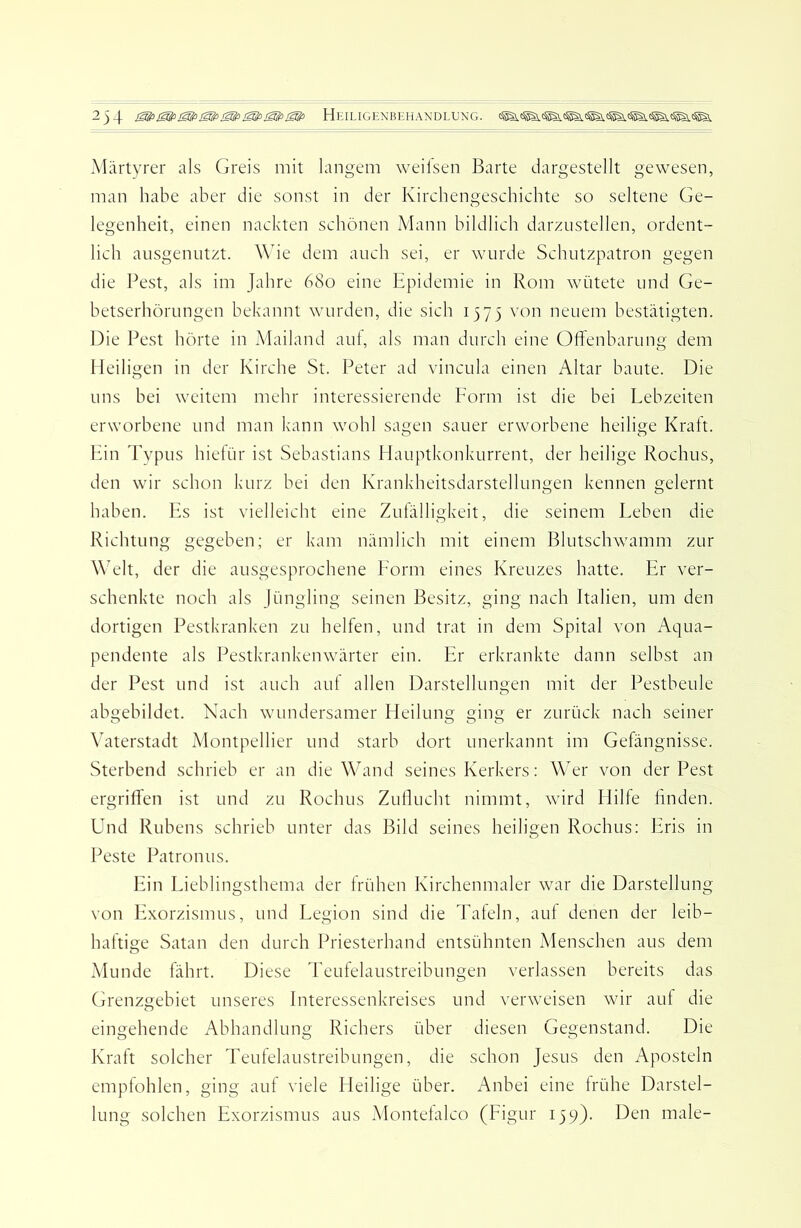 Märtyrer als Greis mit langem weilsen Barte dargestellt gewesen, man habe aber die sonst in der Kircbengeschichte so seltene Ge- legenheit, einen nackten schönen Mann bildlich darznstellen, ordent- lich ausgenutzt. Wie dem auch sei, er wurde Schutzpatron gegen die Pest, als im Jahre 680 eine Epidemie in Rom wütete und Ge- betserhörungen bekannt wurden, die sich 1375 von neuem bestätigten. Die Pest hörte in Mailand aut, als man durch eine Oftenbarung dem Heiligen in der Kirche St. Peter ad vincula einen Altar baute. Die uns bei weitem mehr interessierende Form ist die bei Lebzeiten erworbene und man kann wohl sagen sauer erworbene heilige Kraft. Ein Typus hietür ist Sebastians Elauptkonkurrent, der heilige Rochus, den wir schon kurz bei den Krankheitsdarstellungen kennen gelernt haben. Es ist vielleicht eine Zufälligkeit, die seinem Leben die Richtung gegeben; er kam nämlich mit einem Blutschwamm zur WTlt, der die ausgesprochene Form eines Kreuzes hatte. Er ver- schenkte noch als Jüngling seinen Besitz, ging nach Italien, um den dortigen Pestkranken zu helfen, und trat in dem Spital von Aqua- pendente als Pestkrankenwärter ein. Er erkrankte dann selbst an der Pest und ist auch auf allen Darstellungen mit der Pestbeule abgebildet. Nach wundersamer Heilung ging er zurück nach seiner \Gterstadt Montpellier und starb dort unerkannt im Gefängnisse. Sterbend schrieb er an die WEand seines Kerkers: Wer von der Pest ergriffen ist und zu Rochus Zullucht nimmt, wird Hilfe linden. Und Rubens schrieb unter das Bild seines heiligen Rochus: Eris in Beste Patronus. Ein Lieblingsthema der frühen Kirchenmaler war die Darstellung von Exorzismus, und Legion sind die Tafeln, auf denen der leib- haftige Satan den durch Priesterhand entsühnten Menschen aus dem Munde fährt. Diese Teufelaustreibungen verlassen bereits das Grenzgebiet unseres Interessenkreises und verweisen wir auf die eingehende Abhandlung Richers über diesen Gegenstand. Die Kraft solcher Teufelaustreibungen, die schon Jesus den Aposteln empfohlen, ging auf viele Heilige über. Anbei eine frühe Darstel- lung solchen Exorzismus aus Montefalco (Figur 139). Den male-